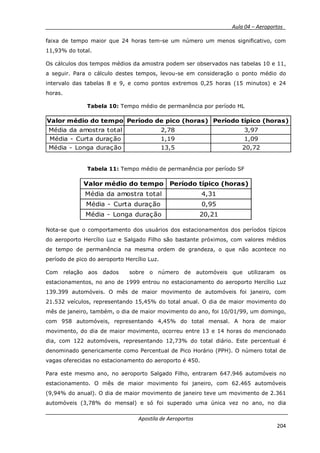 __________ _ Aula 04 – Aeroportos_
Apostila de Aeroportos
204
faixa de tempo maior que 24 horas tem-se um número um menos significativo, com
11,93% do total.
Os cálculos dos tempos médios da amostra podem ser observados nas tabelas 10 e 11,
a seguir. Para o cálculo destes tempos, levou-se em consideração o ponto médio do
intervalo das tabelas 8 e 9, e como pontos extremos 0,25 horas (15 minutos) e 24
horas.
Tabela 10: Tempo médio de permanência por período HL
Valor médio do tempo Período de pico (horas) Período típico (horas)
Média da amostra total 2,78 3,97
Média - Curta duração 1,19 1,09
Média - Longa duração 13,5 20,72
Tabela 11: Tempo médio de permanência por período SF
Valor médio do tempo Período típico (horas)
Média da amostra total 4,31
Média - Curta duração 0,95
Média - Longa duração 20,21
Nota-se que o comportamento dos usuários dos estacionamentos dos períodos típicos
do aeroporto Hercílio Luz e Salgado Filho são bastante próximos, com valores médios
de tempo de permanência na mesma ordem de grandeza, o que não acontece no
período de pico do aeroporto Hercílio Luz.
Com relação aos dados sobre o número de automóveis que utilizaram os
estacionamentos, no ano de 1999 entrou no estacionamento do aeroporto Hercílio Luz
139.399 automóveis. O mês de maior movimento de automóveis foi janeiro, com
21.532 veículos, representando 15,45% do total anual. O dia de maior movimento do
mês de janeiro, também, o dia de maior movimento do ano, foi 10/01/99, um domingo,
com 958 automóveis, representando 4,45% do total mensal. A hora de maior
movimento, do dia de maior movimento, ocorreu entre 13 e 14 horas do mencionado
dia, com 122 automóveis, representando 12,73% do total diário. Este percentual é
denominado genericamente como Percentual de Pico Horário (PPH). O número total de
vagas oferecidas no estacionamento do aeroporto é 450.
Para este mesmo ano, no aeroporto Salgado Filho, entraram 647.946 automóveis no
estacionamento. O mês de maior movimento foi janeiro, com 62.465 automóveis
(9,94% do anual). O dia de maior movimento de janeiro teve um movimento de 2.361
automóveis (3,78% do mensal) e só foi superado uma única vez no ano, no dia
 