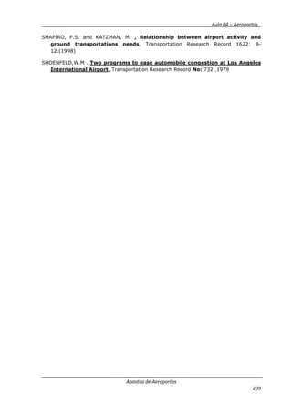 __________ _ Aula 04 – Aeroportos_
Apostila de Aeroportos
209
SHAPIRO, P.S. and KATZMAN, M. , Relationship between airport activity and
ground transportations needs, Transportation Research Record 1622: 8-
12.(1998)
SHOENFELD,W.M .,Two programs to ease automobile congestion at Los Angeles
International Airport, Transportation Research Record No: 732 ,1979
 