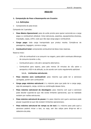 Aula 02 – Aeroportos
Apostila de Aeroportos
AULA 02
1. Composição de Peso e Desempenho em Cruzeiro
1.1. Definições
Componente do peso bruto
Composto de 3 parcelas:
• Peso Básico Operacional: peso do avião pronto para operar excluindo-se a carga
paga e o combustível utilizável. Inclui estruturas, assentos, equipamentos diversos,
tripulação, copas, enfim, tudo que não seja carga paga e combustível.
• Carga paga: toda carga transportada que produz receita. Compõe-se de
passageiros, bagagem, correio e carga.
• Combustível total: compreende combustível de bloco mais reservas.
Reserva inclui:
o 10% do combustível a se consumir na viagem, para cobrir eventuais diferenças
de consumo durante o vôo;
o Combustível para o vôo até o aeroporto alternativo;
o Combustível para espera, para pelo menos 30 minutos de vôo sobre o
aeroporto a 450 m de altitude, ou de acordo com outro regulamento aplicável.
1.1.1. Limitantes estruturais
• Peso máximo zero combustível: peso máximo que pode ter a aeronave
carregada, porém sem combustível.
• Carga paga máxima estrutural: é o máximo peso que pode ter a carga paga,
seja ela passageiro, carga, correio ou combinação desses itens.
• Peso máximo estrutural de decolagem: peso máximo com qual a aeronave
pode decolar supondo-se que não exista limitante operacional, que na realidade
existem por razões estruturais.
• Peso máximo estrutural de pouso: é o peso máximo com qual a aeronave pode
pousar (supondo-se que não existam limitantes operacionais).
• Peso máximo estrutural de rampa ou de taxi: é o máximo peso pelo qual a
aeronave poderá iniciar o taxi, ou seja, sair dos calços para dirigir-se até a
cabeceira da pista.
 