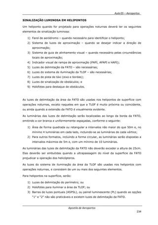 __________ _ Aula 05 – Aeroportos_
Apostila de Aeroportos
234
SINALIZAÇÃO LUMINOSA EM HELIPONTOS
Um heliponto quando for projetado para operações noturnas deverá ter os seguintes
elementos de sinalização luminosa:
1) Farol de aeródromo – quando necessário para identificar o heliponto;
2) Sistema de luzes de aproximação – quando se desejar indicar a direção de
aproximação;
3) Sistema de guia de alinhamento visual – quando necessário pelas circunstâncias
locais de aproximação;
4) Indicador visual de rampa de aproximação (PAPI, APAPI e HAPI);
5) Luzes de delimitação da FATO – são necessárias;
6) Luzes do sistema de iluminação da TLOF – são necessárias;
7) Luzes de pista de táxi (eixo e bordas);
8) Luzes de sinalização de obstáculos; e
9) Holofotes para destaque de obstáculos.
As luzes de delimitação da área da FATO são usadas nos helipontos de superfície com
operações noturnas, exceto naqueles em que a TLOF é muito próxima ou coincidente,
ou ainda quando a extensão da FATO é visualmente evidente.
As luminárias das luzes de delimitação serão localizadas ao longo da borda da FATO,
emitindo a cor branca e uniformemente espaçadas, conforme o seguinte:
1) Área de forma quadrada ou retangular a intervalos não maior do que 50m e, no
mínimo 4 luminárias em cada lado, incluindo-se as luminárias de cada vértice;
2) Para outros formatos, incluindo a forma circular, as luminárias serão dispostas a
intervalos máximos de 5m e, com um mínimo de 10 luminárias.
As luminárias das luzes de delimitação da FATO não deverão exceder a altura de 25cm.
Elas deverão ser embutidas quando a ultrapassagem do nível da superfície da FATO
prejudicar a operação dos helicópteros.
As luzes do sistema de iluminação da área da TLOF são usadas nos helipontos com
operações noturnas, e consistem de um ou mais dos seguintes elementos.
Para helipontos na superfície, serão:
1) Luzes de delimitação do perímetro; ou
2) Holofotes para iluminar a área da TLOF; ou
3) Barras de luzes pontuais (ASPSL), ou painel luminescente (PL) quando as opções
“1” e “2” não são praticáveis e existem luzes de delimitação da FATO.
 