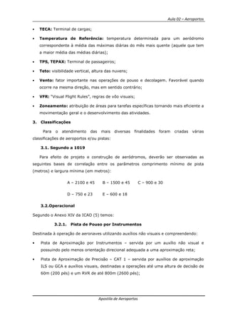 Aula 02 – Aeroportos
Apostila de Aeroportos
• TECA: Terminal de cargas;
• Temperatura de Referência: temperatura determinada para um aeródromo
correspondente à média das máximas diárias do mês mais quente (aquele que tem
a maior média das médias diárias);
• TPS, TEPAX: Terminal de passageiros;
• Teto: visibilidade vertical, altura das nuvens;
• Vento: fator importante nas operações de pouso e decolagem. Favorável quando
ocorre na mesma direção, mas em sentido contrário;
• VFR: “Visual Flight Rules”, regras de vôo visuais;
• Zoneamento: atribuição de áreas para tarefas específicas tornando mais eficiente a
movimentação geral e o desenvolvimento das atividades.
3. Classificações
Para o atendimento das mais diversas finalidades foram criadas várias
classificações de aeroportos e/ou pistas:
3.1. Segundo a 1019
Para efeito de projeto e construção de aeródromos, deverão ser observadas as
seguintes bases de correlação entre os parâmetros comprimento mínimo de pista
(metros) e largura mínima (em metros):
A – 2100 e 45 B – 1500 e 45 C – 900 e 30
D – 750 e 23 E – 600 e 18
3.2.Operacional
Segundo o Anexo XIV da ICAO (5) temos:
3.2.1. Pista de Pouso por Instrumentos
Destinada à operação de aeronaves utilizando auxílios não visuais e compreendendo:
• Pista de Aproximação por Instrumentos – servida por um auxílio não visual e
possuindo pelo menos orientação direcional adequada a uma aproximação reta;
• Pista de Aproximação de Precisão – CAT 1 – servida por auxílios de aproximação
ILS ou GCA e auxílios visuais, destinadas a operações até uma altura de decisão de
60m (200 pés) e um RVR de até 800m (2600 pés);
 