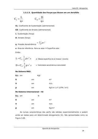 Aula 03 - Aeroportos
Apostila de Aeroportos
34
1.3.1.3. Quantidade das Forças que Atuam em um Aerofólio
s.q
D
C
s.q
L
C DL ==
CL: Coeficiente de Sustentação (adimensional)
CD: Coeficiente de Arrasto (adimensional)
L: Sustentação (força)
D: Arrasto (força)
q: Pressão Aerodinâmica
2
v..
2
1 ρ=
s: Área de referência. Para as asas Superfície alar.
Então:
s.v..
2
1
.CD
s.v..
2
1
.CL
2
D
2
L
ρ=
ρ=
No Sistema MKS:
D,L em Kgf.
S em m²
V em m/s
ρ em Kgf.m-1.s² (UTM / m³)
No Sistema Internacional – SI
D,L em N
S em m²
V em m/s
ρ em Kg/m³
As curvas características dos perfis são obtidas experimentalmente e podem
ainda ser dadas para um determinado alongamento (A). São apresentadas como na
Figura 3.08.
ρ : Massa específica do ar (massa / volume)
v: Velocidade aerodinâmica(velocidade)
 