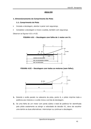 Aula 05 - Aeroportos
Apostila de Aeroportos
41
AULA 04
1. Dimensionamento do Comprimento De Pista
1.1. Comprimento de Pista
• Iniciada a decolagem, abortar e parar com segurança;
• Completar a decolagem e iniciar a subida, também com segurança.
Observar as figuras 4.01 e 4.02.
FIGURA 4.01 – Decolagem com falha de 1 motor em V1.
A
V1 VR
B C
VLOF
V2
10.70m
ZYX
L/2
CORRIDA DE DECOLAGEM
DIST. DE ACELERAÇÃO E PARADA
DIST. DE DECOLAGEM
D
L
,
FIGURA 4.02 – Decolagem com todos os motores (sem falha).
A
VR
V2
10.7m
d'1
d'2
X' Z'
VLOF
1. Estando o avião parado na cabeceira da pista, ponto A, o piloto imprime toda a
potência aos motores e o avião inicia a corrida de decolagem.
2. Se uma falha de um motor com perda súbita e total de potência for identificada
pelo piloto exatamente ao atingir a velocidade de decisão V1, deve ele escolher
uma dentre as duas alternativas: interromper ou continuar a decolagem.
 