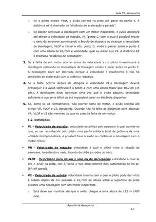 Aula 05 - Aeroportos
Apostila de Aeroportos
42
o Se o piloto decidir frear, o avião correrá na pista até parar no ponto Y. A
distância AY é chamada de “distância de aceleração e parada”.
o Se decidir continuar a decolagem com um motor inoperante, o avião acelerará
até atingir a velocidade de rotação, VR (ponto C) com a qual é possível erguer
o nariz da aeronave aumentando o ângulo de ataque e ao alcançar a velocidade
de decolagem, VLOF e iniciar o vôo, ponto D, vindo a passar sobre o ponto Z
com uma altura de 10,70m e velocidade igual ou maior que V2. A distância AZ
é chamada “distância de decolagem”.
3. Se a falha de um motor ocorrer antes da velocidade V1 o piloto interromperá a
decolagem aplicando os dispositivos de frenagem vindos a parar antes do ponto Y.
A decolagem deve ser abortada porque a velocidade é insuficiente e não há
condições de aceleração com a potência reduzida.
4. Se a falha ocorrer depois de atingida a velocidade V1,a decolagem deverá
prosseguir e o avião sobrevoará o ponto Z com uma altura maior que 10,70m (35
pés). A decolagem deve continuar uma vez que o avião adquiriu velocidade
suficiente e que seria difícil ou até impossível parar na distância disponível.
5. Se, como se dá normalmente, não ocorrer falha de motor, o avião correrá até
atingir VR, VLOF e V2, decolando. Quando não há falha as distâncias para alcançar
VR, VLOF e V2 são menores do que no caso de falha de um motor.
1.2. Definições
• V1 - Velocidade de decisão: velocidade escolhida pelo operador à qual admite-se
que, ao ser reconhecida pelo piloto uma perda súbita e total de potência de uma
unidade motopropulsora, é possível frear o avião ou continuar a decolagem sem o
motor crítico.
• VR - Velocidade de rotação: velocidade à qual o piloto inicia a rotação da
aeronave, levantando o nariz, tirando do chão as rodas do nariz.
• VLOF - Velocidade para deixar o solo ou de decolagem: velocidade à qual se
tira o avião da pista, isto é, inicia o Vôo propriamente dito sustentando-se no ar.
(lift-off speed).
• V2 - Velocidade de subida: velocidade mínima com a qual o piloto pode dar início
à subida depois de Ter passado a 10,70m de altura sobre a superfície da pista
durante uma decolagem com um motor inoperante.
o Esta deve ser mantida até que o avião chegue a uma altura de 122 m (400
pés).
 