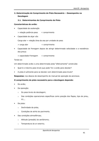 Aula 05 - Aeroportos
Apostila de Aeroportos
45
2. Determinação do Comprimento de Pista Necessário – Desempenho na
Decolagem
2.1. Determinantes do Comprimento de Pista
Características do avião:
• Capacidade de aceleração
> relação potência peso < comprimento
• Capacidade de alçar vôo
Carga alar = relação área da asa por unidade de peso
> carga alar < comprimento
• Capacidade de frenagem depois de atingir determinada velocidade e a resistência
dos pneus
> capacidade Frenagem < comprimento
Tendo-se:
Um determinado avião e uma determinada pista “efetivamente” construída:
• Qual é o máximo peso bruto que pode Ter o avião para decolar?
• A pista é suficiente para se decolar com determinado peso bruto?
Respostas: nos ábacos de desempenho do manual de operação da aeronave.
O comprimento de pista necessário para a decolagem depende:
• Do avião;
• Da operação:
o Do peso bruto de decolagem;
o Das condições operacionais específicas como posição dos flapes, tipo de pneu,
V1...
• Da pista:
o Declividade da pista;
o Condições de atrito do pavimento.
• Das condições atmosféricas;
o Altitude (pressão) do aeródromo;
o Temperatura do ar externo;
 
