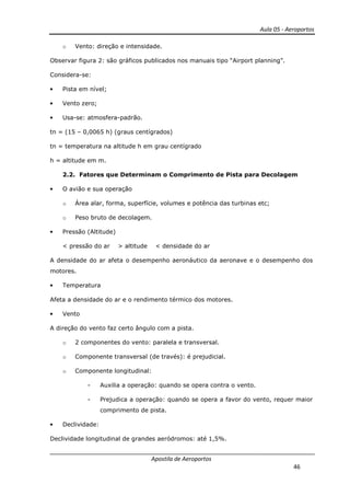 Aula 05 - Aeroportos
Apostila de Aeroportos
46
o Vento: direção e intensidade.
Observar figura 2: são gráficos publicados nos manuais tipo “Airport planning”.
Considera-se:
• Pista em nível;
• Vento zero;
• Usa-se: atmosfera-padrão.
tn = (15 – 0,0065 h) (graus centígrados)
tn = temperatura na altitude h em grau centígrado
h = altitude em m.
2.2. Fatores que Determinam o Comprimento de Pista para Decolagem
• O avião e sua operação
o Área alar, forma, superfície, volumes e potência das turbinas etc;
o Peso bruto de decolagem.
• Pressão (Altitude)
< pressão do ar > altitude < densidade do ar
A densidade do ar afeta o desempenho aeronáutico da aeronave e o desempenho dos
motores.
• Temperatura
Afeta a densidade do ar e o rendimento térmico dos motores.
• Vento
A direção do vento faz certo ângulo com a pista.
o 2 componentes do vento: paralela e transversal.
o Componente transversal (de través): é prejudicial.
o Componente longitudinal:
- Auxilia a operação: quando se opera contra o vento.
- Prejudica a operação: quando se opera a favor do vento, requer maior
comprimento de pista.
• Declividade:
Declividade longitudinal de grandes aeródromos: até 1,5%.
 
