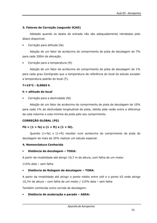 Aula 05 - Aeroportos
Apostila de Aeroportos
51
3. Fatores de Correção (segundo ICAO)
Adotado quando os dados de entrada não são adequadamente retratados pelo
ábaco disponível.
• Correção para altitude (fa)
Adoção de um fator de acréscimo do comprimento de pista de decolagem de 7%
para cada 300m de elevação.
• Correção para a temperatura (ft)
Adoção de um fator de acréscimo do comprimento de pista de decolagem de 1%
para cada grau Centígrado que a temperatura de referência do local do estudo exceder
a temperatura padrão do local (T).
T=15°C - 0,0065 h
h = altitude do local
• Correção para a declividade (fd)
Adoção de um fator de acréscimo do comprimento de pista de decolagem de 10%
para cada 1% da declividade longitudinal da pista, obtida pela razão entre a diferença
da cota máxima e cota mínima da pista pelo seu comprimento.
CORREÇÂO GLOBAL (FG)
FG = (1 + fa) x (1 + ft) x (1 + fd).
Quando (1+fa) x (1+ft) resultar num acréscimo do comprimento de pista de
decolagem de mais de 35% realizar um estudo especial.
4. Nomenclatura Conhecida
• Distância de decolagem – TODA:
A partir da imobilidade até atingir 10,7 m de altura, com falha de um motor
115% dela – sem falha
• Distância de Rolagem de decolagem – TORA:
A partir da imobilidade até atingir o ponto médio entre vlof e o ponto V2 onde atinge
10,7m de altura – com falha de um motor / 115% dela – sem falha
Também conhecida como corrida de decolagem.
• Distância de aceleração e parada – ASDA:
 