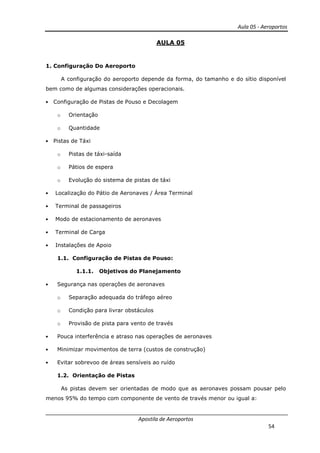 Aula 05 - Aeroportos
Apostila de Aeroportos
54
AULA 05
1. Configuração Do Aeroporto
A configuração do aeroporto depende da forma, do tamanho e do sítio disponível
bem como de algumas considerações operacionais.
• Configuração de Pistas de Pouso e Decolagem
o Orientação
o Quantidade
• Pistas de Táxi
o Pistas de táxi-saída
o Pátios de espera
o Evolução do sistema de pistas de táxi
• Localização do Pátio de Aeronaves / Área Terminal
• Terminal de passageiros
• Modo de estacionamento de aeronaves
• Terminal de Carga
• Instalações de Apoio
1.1. Configuração de Pistas de Pouso:
1.1.1. Objetivos do Planejamento
• Segurança nas operações de aeronaves
o Separação adequada do tráfego aéreo
o Condição para livrar obstáculos
o Provisão de pista para vento de través
• Pouca interferência e atraso nas operações de aeronaves
• Minimizar movimentos de terra (custos de construção)
• Evitar sobrevoo de áreas sensíveis ao ruído
1.2. Orientação de Pistas
As pistas devem ser orientadas de modo que as aeronaves possam pousar pelo
menos 95% do tempo com componente de vento de través menor ou igual a:
 