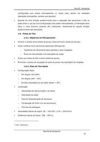 Aula 05 - Aeroportos
Apostila de Aeroportos
62
configuração com pistas interceptantes. E, nesse caso, devem ser adotadas
operações divergentes, sempre que possível.
• Quando há uma direção predominante para a operação das aeronaves e não se
pode evitar o uso de uma configuração com pistas interceptantes, a interseção deve
estar o mais próximo possível das cabeceiras, observando-se aquela direção
predominante das operações.
1.6. Pistas de Táxi
1.6.1. Objetivos do Planejamento
• Permitir o acesso entre pistas de pouso, área terminal e áreas de serviço;
• Evitar conflitos entre aeronaves operantes distinguindo:
o Trajetórias de táxiamento para partidas e para chegadas;
o Áreas de manutenção e de operações de carga
• Evitar que pistas de táxi cruzem pistas de pouso;
• Minimizar o tempo de ocupação de pista de pouso nas operações de chegada.
1.6.2. Pista de Táxi-Saída
• Configuração (tipo)
o Em ângulo reto (90º)
o Em ângulo (40º – 45º)
o De alta velocidade (ou de saída rápida = 30°)
• Localização
o Velocidades de aproximação e de toque
o Velocidade de saída
o Taxa de desaceleração da aeronave
o Composição da frota (mix de aeronaves)
o Técnicas de pilotagem
• Velocidades típicas de toque: 95 – 140 nós2
; (176 – 259 km/h)
• Distâncias típicas de toque: 300 – 450 m;
2
1 Nó = 1,852 km/h.
 