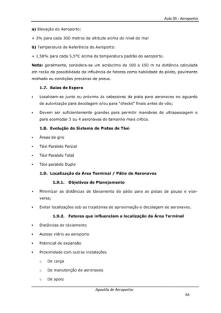 Aula 05 - Aeroportos
Apostila de Aeroportos
64
a) Elevação do Aeroporto:
+ 3% para cada 300 metros de altitude acima do nível do mar
b) Temperatura de Referência do Aeroporto:
+ 1,58% para cada 5,5°C acima da temperatura padrão do aeroporto.
Nota: geralmente, considera-se um acréscimo de 100 a 150 m na distância calculada
em razão da possibilidade da influência de fatores como habilidade do piloto, pavimento
molhado ou condições precárias de pneus.
1.7. Baias de Espera
• Localizam-se junto ou próximo às cabeceiras da pista para aeronaves no aguardo
de autorização para decolagem e/ou para “checks” finais antes do vôo;
• Devem ser suficientemente grandes para permitir manobras de ultrapassagem e
para acomodar 3 ou 4 aeronaves do tamanho mais crítico.
1.8. Evolução do Sistema de Pistas de Táxi
• Áreas de giro
• Táxi Paralelo Parcial
• Táxi Paralelo Total
• Táxi paralelo Duplo
1.9. Localização da Área Terminal / Pátio de Aeronaves
1.9.1. Objetivos de Planejamento
• Minimizar as distâncias de táxiamento do pátio para as pistas de pouso e vice-
versa;
• Evitar localizações sob as trajetórias de aproximação e decolagem de aeronaves.
1.9.2. Fatores que influenciam a localização da Área Terminal
• Distâncias de táxiamento
• Acesso viário ao aeroporto
• Potencial de expansão
• Proximidade com outras instalações
o De carga
o De manutenção de aeronaves
o De apoio
 