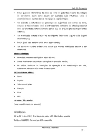 Aula 05 - Aeroportos
Apostila de Aeroportos
71
• Evitar qualquer interferência da altura da torre nos gabaritos de zona de proteção
do aeródromo, assim como devem ser avaliadas suas influências sobre o
desempenho dos auxílios rádio à navegação e à aproximação;
• Ter avaliado a profundidade de percepção das superfícies sob controle da torre,
evitando a incidência solar sobre o controlador (no hemisfério sul a face operacional
deve ser orientada preferencialmente para o sul) e o prejuízo provocado por fontes
externas;
• Ter minimizado o efeito do ruído no desempenho operacional (alguns casos exigem
insonorização);
• Evitar que o sítio da torre cruze áreas operacionais;
• Ter estudado o plano diretor para evitar que futuras instalações passem a ser
obstáculos.
Sala de Tráfego:
• Onde são prestados serviços de apoio ao vôo;
• Serve de elo entre os pilotos e os órgãos de proteção ao vôo;
• Os pilotos verificam as condições de operação e de meteorologia em rota,
submetem planos de vôo antes da decolagem.
Infraestrutura Básica:
• Água
• Esgoto
• Telecomunicações
• Energia
• Lixo
• Gás
Acesso / Circulação:
(aula específica sobre o assunto)
REFERÊNCIAS:
Sória, M. H. A. (1983) Orientação de pista, USP-São Carlos, apostila
Goldner, N.(1993), Aeroportos, UFRJ, apostila
 