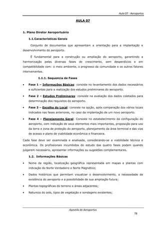 Aula 07 - Aeroportos
Apostila de Aeroportos
78
AULA 07
1. Plano Diretor Aeroportuário
1.1.Características Gerais
Conjunto de documentos que apresentam a orientação para a implantação e
desenvolvimento do aeroporto.
É fundamental para a construção ou ampliação do aeroporto, garantindo a
harmonização pelas diversas fases de crescimento, sem desperdícios e em
compatibilidade com: o meio ambiente, o progresso da comunidade e os outros fatores
intervenientes.
1.1.1. Sequencia de Fases
• Fase 1 – Informações Básicas: consiste no levantamento dos dados necessários
e suficientes para a realização dos estudos preliminares do aeroporto.
• Fase 2 – Estudos Preliminares: consiste na avaliação dos dados coletados para
determinação dos requisitos do aeroporto.
• Fase 3 – Escolha do Local: consiste na opção, após comparação dos vários locais
indicados nas fases anteriores, no caso da implantação de um novo aeroporto.
• Fase 4 – Planejamento Geral: Consiste no estabelecimento da configuração do
aeroporto, com indicação de seus elementos mais importantes, proposição para uso
da terra e zona de proteção do aeroporto, planejamento da área terminal e das vias
de acesso e plano de viabilidade econômica e financeira.
Cada fase deve ser examinada e analisada, considerando-se a viabilidade técnica e
econômica. Os profissionais incumbidos do estudo das quatro fases podem quando
julgarem necessário, apresentar informações ou sugestões complementares.
1.2. Informações Básicas
• Nome da região, localização geográfica representada em mapas e plantas com
indicação do Norte Verdadeiro e Norte Magnético;
• Dados históricos que permitam visualizar o desenvolvimento, a necessidade de
existência do aeroporto e a possibilidade de sua ampliação futura;
• Plantas topográficas do terreno e áreas adjacentes;
• Natureza do solo, tipos de vegetação e sondagens existentes;
 