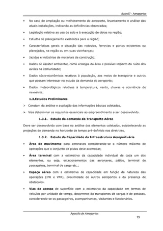 Aula 07 - Aeroportos
Apostila de Aeroportos
79
• No caso de ampliação ou melhoramento do aeroporto, levantamento e análise das
atuais instalações, indicando as deficiências observadas;
• Legislação relativa ao uso do solo e à execução de obras na região;
• Estudos de planejamento existentes para a região;
• Características gerais e situação das rodovias, ferrovias e portos existentes ou
planejados, na região ou em suas vizinhanças;
• Jazidas e indústrias de materiais de construção;
• Dados de caráter ambiental, como ecologia da área e possível impacto do ruído dos
aviões na comunidade;
• Dados sócio-econômicos relativos à população, aos meios de transporte e outros
que possam interessar no estudo da demanda do aeroporto;
• Dados meteorológicos relativos à temperatura, vento, chuvas e ocorrência de
nevoeiros;
1.3.Estudos Preliminares
Constam da análise e avaliação das informações básicas coletadas.
Visa determinar os requisitos essenciais ao empreendimento a ser desenvolvido.
1.3.1. Estudo da demanda do Transporte Aéreo
Deve ser desenvolvido com base na análise dos elementos coletados, estabelecendo as
projeções de demanda no horizonte de tempo pré-definido nas diretrizes.
1.3.2. Estudo da Capacidade da Infraestrutura Aeroportuária
• Área de movimento para aeronaves considerando-se o número máximo de
operações que o conjunto de pistas deve acomodar;
• Área terminal com a estimativa da capacidade individual de cada um dos
elementos, ou seja, estacionamentos das aeronaves, pátios, terminal de
passageiros, terminal de carga etc.;
• Espaço aéreo com a estimativa de capacidade em função da natureza das
operações (IFR e VFR), proximidade de outros aeroportos e da presença de
obstáculos.
• Vias de acesso de superfície com a estimativa da capacidade em termos de
veículos por unidade de tempo, decorrente do transportes de cargas e de pessoas,
considerando-se os passageiros, acompanhantes, visitantes e funcionários.
 