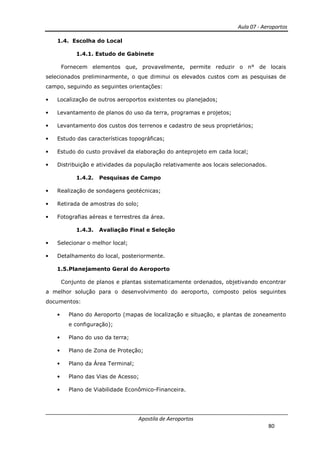 Aula 07 - Aeroportos
Apostila de Aeroportos
80
1.4. Escolha do Local
1.4.1. Estudo de Gabinete
Fornecem elementos que, provavelmente, permite reduzir o n° de locais
selecionados preliminarmente, o que diminui os elevados custos com as pesquisas de
campo, seguindo as seguintes orientações:
• Localização de outros aeroportos existentes ou planejados;
• Levantamento de planos do uso da terra, programas e projetos;
• Levantamento dos custos dos terrenos e cadastro de seus proprietários;
• Estudo das características topográficas;
• Estudo do custo provável da elaboração do anteprojeto em cada local;
• Distribuição e atividades da população relativamente aos locais selecionados.
1.4.2. Pesquisas de Campo
• Realização de sondagens geotécnicas;
• Retirada de amostras do solo;
• Fotografias aéreas e terrestres da área.
1.4.3. Avaliação Final e Seleção
• Selecionar o melhor local;
• Detalhamento do local, posteriormente.
1.5.Planejamento Geral do Aeroporto
Conjunto de planos e plantas sistematicamente ordenados, objetivando encontrar
a melhor solução para o desenvolvimento do aeroporto, composto pelos seguintes
documentos:
• Plano do Aeroporto (mapas de localização e situação, e plantas de zoneamento
e configuração);
• Plano do uso da terra;
• Plano de Zona de Proteção;
• Plano da Área Terminal;
• Plano das Vias de Acesso;
• Plano de Viabilidade Econômico-Financeira.
 