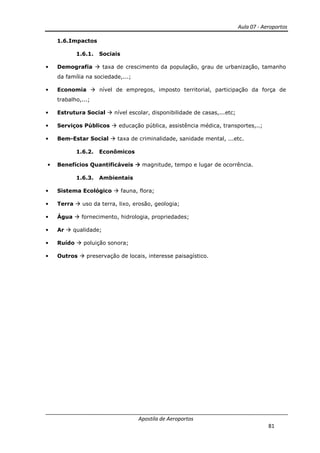 Aula 07 - Aeroportos
Apostila de Aeroportos
81
1.6.Impactos
1.6.1. Sociais
• Demografia taxa de crescimento da população, grau de urbanização, tamanho
da família na sociedade,...;
• Economia nível de empregos, imposto territorial, participação da força de
trabalho,...;
• Estrutura Social nível escolar, disponibilidade de casas,...etc;
• Serviços Públicos educação pública, assistência médica, transportes,..;
• Bem-Estar Social taxa de criminalidade, sanidade mental, ...etc.
1.6.2. Econômicos
• Benefícios Quantificáveis magnitude, tempo e lugar de ocorrência.
1.6.3. Ambientais
• Sistema Ecológico fauna, flora;
• Terra uso da terra, lixo, erosão, geologia;
• Água fornecimento, hidrologia, propriedades;
• Ar qualidade;
• Ruído poluição sonora;
• Outros preservação de locais, interesse paisagístico.
 