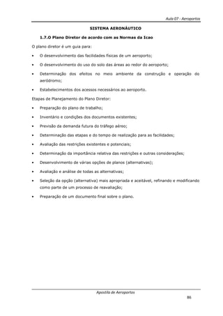 Aula 07 - Aeroportos
Apostila de Aeroportos
86
SISTEMA AERONÁUTICO
1.7.O Plano Diretor de acordo com as Normas da Icao
O plano diretor é um guia para:
• O desenvolvimento das facilidades físicas de um aeroporto;
• O desenvolvimento do uso do solo das áreas ao redor do aeroporto;
• Determinação dos efeitos no meio ambiente da construção e operação do
aeródromo;
• Estabelecimentos dos acessos necessários ao aeroporto.
Etapas de Planejamento do Plano Diretor:
• Preparação do plano de trabalho;
• Inventário e condições dos documentos existentes;
• Previsão da demanda futura do tráfego aéreo;
• Determinação das etapas e do tempo de realização para as facilidades;
• Avaliação das restrições existentes e potenciais;
• Determinação da importância relativa das restrições e outras considerações;
• Desenvolvimento de várias opções de planos (alternativas);
• Avaliação e análise de todas as alternativas;
• Seleção da opção (alternativa) mais apropriada e aceitável, refinando e modificando
como parte de um processo de reavaliação;
• Preparação de um documento final sobre o plano.
 