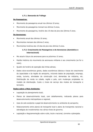 Aula 07 - Aeroportos
Apostila de Aeroportos
89
1.7.1. Demanda de Tráfego
De Passageiros:
• Movimento de passageiros anual nos últimos 10 anos;
• Movimento de passageiros mensal nos últimos 5 anos;
• Movimento de passageiros, horário dos 10 dias de pico dos últimos 5 anos.
De Aeronaves:
• Movimento anual dos últimos 10 anos;
• Movimentos mensais dos últimos 5 anos;
• Movimentos horários dos 10 dias de pico dos últimos 5 anos.
1.7.2. Crescimento de Passageiros e de Aeronaves (doméstico e
internacional)
• Mix atual e futuro de aeronaves para os próximos 15 anos;
• Padrão histórico do movimento de aeronaves militares e seu crescimento (se for o
caso);
• Quadro de horário de operação das linhas aéreas;
• Dados sócio-econômicos gerais, dados econômicos básicos e taxas de crescimento
da capacidade e da região do aeroporto, incluindo dados de população, emprego,
renda, turismo, atividades da construção civil, demandas da indústria, etc.
Distribuição da renda na cidade, região e país, com mudanças projetadas no
modelo de distribuição. Custo e níveis de serviço dos modos de transporte e
terrestre.
Dados sobre o Meio Ambiente:
• Legislação do planejamento local;
• Planos de desenvolvimento local, com detalhamento, indicando planos para
desenvolvimento metropolitano e regional;
• Usos do solo existente e papel de desenvolvimento no ambiente do aeroporto;
• Relacionamento entre planos de transporte local e plano de transportes nacional e
estratégias de investimentos nos vários níveis de governo;
• Legislação e Regulamentação sobre ruído, local e nacional, corrente e planejada.
 