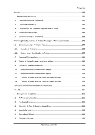 Aeroportos
Apostila de Aeroportos
AULA 01.............................................................................................................................................136
1. Pavimento De Aeroportos.........................................................................................................136
1.1. Dimensionamento de Pavimentos........................................................................................136
1.2. Conceitos Fundamentais.......................................................................................................136
1.3. Características das Aeronaves: Tipos de Trem de Pouso......................................................137
1.4. Mecânica dos Pavimentos.....................................................................................................137
1.5. Dimensionamento de Pavimentos........................................................................................138
Determinação da Equivalência de Partidas Anuais para a Aeronave de Projeto..............................140
1.6. Dimensionamento e Pavimento Flexível...............................................................................144
1.6.1. Camadas do Pavimento.....................................................................................................144
1.6.2. Dados a Serem Considerados no Projeto..........................................................................144
1.7. Espessura Mínima da Base....................................................................................................145
1.8. Tabelas de Equivalência para projeto de reforço .................................................................146
1.9. Pavimentos para Aeronaves Leves........................................................................................152
1.10. Dimensionamento dos Pavimentos Rígidos......................................................................155
1.11. Dimensionamento dos Pavimentos Rígidos......................................................................158
1.12. Tamanho de Juntas de Placas sem Sub-Base Estabilizada................................................162
1.13. Tamanho de Juntas de Placas com Sub-Base Estabilizada................................................162
Exercício de Dimensionamento de Pavimento Flexível ....................................................................164
AULA 02.............................................................................................................................................165
1. Drenagem em Aeroportos.........................................................................................................165
1.1. As Áreas dos Aeroportos.......................................................................................................165
1.2. Funções da Drenagem...........................................................................................................165
1.3. Estimativa da Água de Escoamento das Chuvas ...................................................................165
1.4. Método Racional...................................................................................................................165
1.5. Operação do Método............................................................................................................165
1.6. Fórmulas Utilizadas ...............................................................................................................166
 