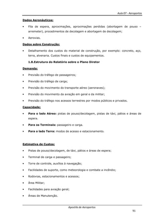 Aula 07 - Aeroportos
Apostila de Aeroportos
91
Dados Aeronáuticos:
• Fila de espera, aproximações, aproximações perdidas (abortagem de pouso –
arremeter), procedimentos de decolagem e abortagem de decolagem;
• Aerovias.
Dados sobre Construção:
• Detalhamento dos custos do material de construção, por exemplo: concreto, aço,
terra, alvenaria. Custos finais e custos de equipamentos.
1.8.Estrutura do Relatório sobre o Plano Diretor
Demanda:
• Previsão do tráfego de passageiros;
• Previsão do tráfego de carga;
• Previsão do movimento do transporte aéreo (aeronaves);
• Previsão do movimento da aviação em geral e da militar;
• Previsão do tráfego nos acessos terrestres por modos públicos e privados.
Capacidade:
• Para o lado Aéreo: pistas de pouso/decolagem, pistas de táxi, pátios e áreas de
espera.
• Para os Terminais: passageiro e carga.
• Para o lado Terra: modos de acesso e estacionamento.
Estimativa de Custos:
• Pistas de pouso/decolagem, de táxi, pátios e áreas de espera;
• Terminal de carga e passageiro;
• Torre de controle, auxílios à navegação;
• Facilidades de suporte, como meteorologia e combate a incêndio;
• Rodovias, estacionamentos e acessos;
• Área Militar;
• Facilidades para aviação geral;
• Áreas de Manutenção.
 