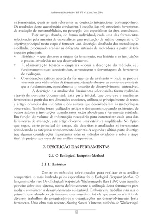 Ambiente & Sociedade – Vol. VII nº. 1 jan./jun. 2004

as ferramentas, quais as mais relevantes no contexto internacional contemporâneo.
Os resultados deste questionário conduziram à escolha das três principais ferramentas
de avaliação de sustentabilidade, na percepção dos especialistas da área consultados.
Este artigo aborda, de forma individual, cada uma das ferramentas
selecionadas pela amostra de especialistas para realização da análise comparativa. O
objetivo principal nesta etapa é fornecer uma descrição detalhada das metodologias
escolhidas, procurando analisar os diferentes sistemas de indicadores a partir de três
aspectos principais:
•
Histórico – que descreve a origem da ferramenta, sua história e as instituições
e pessoas envolvidas no seu desenvolvimento.
•
Fundamentação teórica – empírica – com a descrição do método, seu
funcionamento,suas características, as vantagens e desvantagens da ferramenta
de avaliação.
• Considerações críticas acerca da ferramenta de avaliação – onde se procura
construir uma visão crítica da ferramenta, visando observar os conceitos principais
que a fundamentam, especialmente o conceito de desenvolvimento sustentável.
A descrição e a análise das ferramentas selecionadas foram realizadas
através de pesquisa documental. Esta parte inicial, que descreve e analisa as
ferramentas a partir das três dimensões anteriores, utilizou-se principalmente de textos
e artigos oriundos dos institutos e dos autores que desenvolveram as metodologias
observadas. Também foram utilizados artigos e documentos, quando existentes, de
outros autores e instituições quando estes textos abordavam a ferramenta estudada.
Em função do volume de informação necessário para caracterizar cada uma das
ferramentas de avaliação, este artigo observou uma estrutura simplificada. No tópico
que segue, parte principal do artigo, são descritas e analisadas as ferramentas
considerando as categorias anteriormente descritas. A segunda e última parte do artigo
traz algumas considerações importantes sobre os métodos estudados e sobre a etapa
final do projeto que trata de sua análise comparativa.

2. DESCRIÇÃO DAS FERRAMENTAS
2.1. O Ecological Footprint Method
2.1.1. Histórico
Dentre os métodos selecionados para realizar esta análise
comparativa, o mais lembrado pelos especialistas foi o Ecological Footprint Method. O
lançamento do livro Our Ecological Footprint, de Wackernagel e Rees (1996), um trabalho
pioneiro sobre este sistema, marca definitivamente a utilização desta ferramenta para
medir e comunicar o desenvolvimento sustentável. Embora este trabalho não seja o
primeiro que aborde explicitamente este conceito, foi ele que marcou o início de
diversos trabalhos de pesquisadores e organizações no desenvolvimento desta
ferramenta. Uma obra mais recente, Sharing Nature´s Interest, também de Wackernagel

68

 