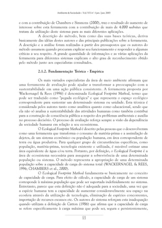 Ambiente & Sociedade – Vol. VI I nº. 1 jan./jun. 2003

e com a contribuição de Chambers e Simmons (2000), traz o resultado do aumento de
interesse sobre esta ferramenta com a contribuição de mais de 4.000 websites que
tratam da utilização deste sistema para as mais diferentes aplicações.
A descrição do método, bem como das suas bases teóricas, deriva
basicamente das idéias destes autores e das principais publicações sobre a ferramenta.
A descrição e a análise foram realizadas a partir dos pressupostos que os autores do
método assumem quando procuram explicar seu funcionamento e responder a algumas
críticas a seu respeito. A grande quantidade de informações e as várias aplicações da
ferramenta para diferentes sistemas explicam o alto grau de reconhecimento obtido
pelo método junto aos especialistas consultados.
2.1.2. Fundamentação Teórica - Empírica
Os mais variados especialistas da área de meio ambiente afirmam que
uma ferramenta de avaliação pode ajudar a transformar a preocupação com a
sustentabilidade em uma ação pública consistente. A ferramenta proposta por
Wackernagel & Rees (1996) é denominada Ecological Footprint Method, termo que
pode ser traduzido como "pegada ecológica" e que representa o espaço ecológico
correspondente para sustentar um determinado sistema ou unidade. Esta técnica é
considerada pelos autores tanto como analítica quanto como educacional, sendo que
ela não só analisa a sustentabilidade das atividades humanas como também contribui
para a construção de consciência pública a respeito dos problemas ambientais e auxilia
no processo decisório. O processo de avaliação reforça sempre a visão da dependência
da sociedade humana em relação a seu ecossistema.
O Ecological Footprint Method é descrito pelas pessoas que o desenvolveram
como uma ferramenta que transforma o consumo de matéria-prima e a assimilação de
dejetos, de um sistema econômico ou população humana, em área correspondente de
terra ou água produtiva. Para qualquer grupo de circunstâncias específicas, como
população, matéria-prima, tecnologia existente e utilizada, é razoável estimar uma
área equivalente de água e/ou terra. Portanto, por definição, o Ecological Footprint é a
área de ecossistema necessária para assegurar a sobrevivência de uma determinada
população ou sistema. O método representa a apropriação de uma determinada
população sobre a capacidade de carga do sistema total (WACKERNAGEL & REES,
1996; CHAMBERS et al., 2000).
O Ecological Footprint Method fundamenta-se basicamente no conceito
de capacidade de carga. Para efeito de cálculo, a capacidade de carga de um sistema
corresponde à máxima população que pode ser suportada indefinidamente no sistema.
Entretanto, parece que esta definição não é adequada para a sociedade, uma vez que
a espécie humana tem a capacidade de aumentar consideravelmente seu espaço na
ecosfera através da utilização de tecnologia, eliminação de espécies concorrentes,
importação de recursos escassos etc. Os autores do sistema reforçam esta inadequação
quando utilizam a definição de Catton (1986) que afirma que a capacidade de carga
se refere especificamente à carga máxima que pode ser, segura e persistentemente,

69

 