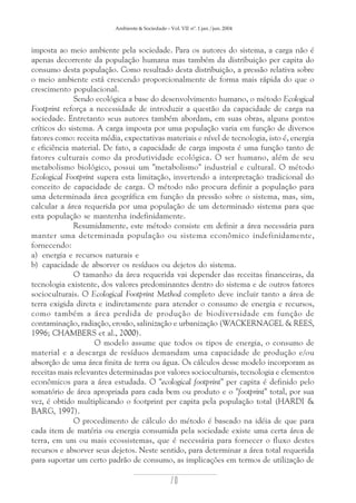 Ambiente & Sociedade – Vol. VII nº. 1 jan./jun. 2004

imposta ao meio ambiente pela sociedade. Para os autores do sistema, a carga não é
apenas decorrente da população humana mas também da distribuição per capita do
consumo desta população. Como resultado desta distribuição, a pressão relativa sobre
o meio ambiente está crescendo proporcionalmente de forma mais rápida do que o
crescimento populacional.
Sendo ecológica a base do desenvolvimento humano, o método Ecological
Footprint reforça a necessidade de introduzir a questão da capacidade de carga na
sociedade. Entretanto seus autores também abordam, em suas obras, alguns pontos
críticos do sistema. A carga imposta por uma população varia em função de diversos
fatores como: receita média, expectativas materiais e nível de tecnologia, isto é, energia
e eficiência material. De fato, a capacidade de carga imposta é uma função tanto de
fatores culturais como da produtividade ecológica. O ser humano, além de seu
metabolismo biológico, possui um "metabolismo" industrial e cultural. O método
Ecological Footprint supera esta limitação, invertendo a interpretação tradicional do
conceito de capacidade de carga. O método não procura definir a população para
uma determinada área geográfica em função da pressão sobre o sistema, mas, sim,
calcular a área requerida por uma população de um determinado sistema para que
esta população se mantenha indefinidamente.
Resumidamente, este método consiste em definir a área necessária para
manter uma determinada população ou sistema econômico indefinidamente,
fornecendo:
a) energia e recursos naturais e
b) capacidade de absorver os resíduos ou dejetos do sistema.
O tamanho da área requerida vai depender das receitas financeiras, da
tecnologia existente, dos valores predominantes dentro do sistema e de outros fatores
socioculturais. O Ecological Footprint Method completo deve incluir tanto a área de
terra exigida direta e indiretamente para atender o consumo de energia e recursos,
como também a área perdida de produção de biodiversidade em função de
contaminação, radiação, erosão, salinização e urbanização (WACKERNAGEL & REES,
1996; CHAMBERS et al., 2000).
O modelo assume que todos os tipos de energia, o consumo de
material e a descarga de resíduos demandam uma capacidade de produção e/ou
absorção de uma área finita de terra ou água. Os cálculos desse modelo incorporam as
receitas mais relevantes determinadas por valores socioculturais, tecnologia e elementos
econômicos para a área estudada. O "ecological footprint" per capita é definido pelo
somatório de área apropriada para cada bem ou produto e o "footprint" total, por sua
vez, é obtido multiplicando o footprint per capita pela população total (HARDI &
BARG, 1997).
O procedimento de cálculo do método é baseado na idéia de que para
cada item de matéria ou energia consumida pela sociedade existe uma certa área de
terra, em um ou mais ecossistemas, que é necessária para fornecer o fluxo destes
recursos e absorver seus dejetos. Neste sentido, para determinar a área total requerida
para suportar um certo padrão de consumo, as implicações em termos de utilização de

70

 