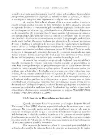 Ambiente & Sociedade – Vol. VI I nº. 1 jan./jun. 2003

terra devem ser estimadas. Como não é possível estimar a demanda por área produtiva
para provisão, manutenção e disposição de milhares de bens de consumo, os cálculos
se restringem às categorias mais importantes e a alguns itens individuais.
A estrutura básica da abordagem adota a seguinte ordem: primeiro se
calcula a média anual de consumo de itens particulares de dados agregados, nacionais
ou regionais, dividindo o consumo total pelo tamanho da população. Muitos dos dados
necessários para esta primeira etapa estão disponíveis em tabelas estatísticas de governos
ou de organizações não governamentais. O passo seguinte é determinar, ou estimar, a
área apropriada per capita para a produção de cada um dos principais itens de consumo.
Isto é realizado dividindo-se o consumo anual per capita (kg/capita) pela produtividade
média anual (kg/ha). Os autores lembram que alguns itens de consumo incorporam
diversas entradas, e a estimativa de área apropriada por cada entrada significante
torna o cálculo do Ecological Footprint mais complicado e também mais interessante do
que aparece no conceito mais básico do sistema. A área do Ecological Footprint média
por pessoa é calculada pelo somatório das áreas de ecossistema apropriadas por cada
item de consumo de bens ou serviços. No final, a área total apropriada é obtida através
da área média apropriada multiplicada pelo tamanho da população total.
A maioria das estimativas existentes do Ecological Footprint Method é
baseada em médias de consumo nacionais e médias mundiais de produtividade da
terra. Esta é uma padronização no procedimento para que se possa efetuar e facilitar
estudos de caso e comparações entre regiões e países. Os autores afirmam, porém, que
análises mais sofisticadas e detalhadas, que procuram encontrar estimativas mais
realistas, devem utilizar estatísticas locais ou regionais de produção e consumo. Os
autores do sistema consideram adequada, no caso de cálculo para regiões menores, a
utilização de dados específicos da região para que se possa comparar com os dados
encontrados em levantamentos nacionais. Estes procedimentos podem revelar, através
do tamanho do "ecological footprint", os efeitos das variações regionais dos padrões de
consumo, produtividade e modelo de gestão. Estudos desse tipo também podem ajudar
a identificar e eliminar erros e contradições aparentes no sistema (WACKERNAGEL
& REES, 1996; CHAMBERS et al., 2000).
2.1.3. Conceito de Desenvolvimento Sustentável
Quando procuram descrever o sistema do Ecological Footprint Method,
Wackernagel e Rees (1996) abordam a questão da relação da sociedade com o meio
ambiente. Na concepção destes autores, existe atualmente um elevado grau de
consenso em relação ao fato de que o ecossistema terrestre não é capaz de sustentar
indefinidamente o nível de atividade econômica e de consumo de matéria-prima.
Simultaneamente, o nível de crescimento econômico médio da economia avaliado
pelo crescimento do PIB tem sido de 4% ao ano, o que implica um tempo estimado de
18 anos para dobrar a atividade econômica.
Para os autores da ferramenta, a base do conceito de sustentabilidade é a
utilização dos serviços da natureza dentro do princípio da manutenção do capital

71

 