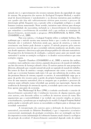 Ambiente & Sociedade – Vol. VII nº. 1 jan./jun. 2004

natural, isto é, o aproveitamento dos recursos naturais dentro da capacidade de carga
do sistema. Na perspectiva dos autores do Ecological Footprint Method, o modelo
atual de desenvolvimento é autodestrutivo e as diversas iniciativas para modificar
este quadro não têm sido suficientemente efetivas para reverter o processo de
deterioração global. Enquanto isso, a pressão sobre a integridade ecológica e a saúde
humana continua aumentando. Neste sentido, iniciativas mais efetivas para alcançar
a sustentabilidade são necessárias, incluindo-se o desenvolvimento de ferramentas
que estimulem o envolvimento da sociedade civil e que avaliem as estratégias de
desenvolvimento, monitorando o progresso (WACKERNAGEL & REES, 1996;
CHAMBERS et al., 2000).
Para seus autores, o Ecological Footprint reflete a realidade biofísica. Eles
reafirmam que o método mostra uma natureza finita e que o sonho do crescimento
ilimitado não é realizável. Advertem ainda que, apesar de atrativa, a visão do
crescimento sem limites pode destruir a espécie. O método proposto pelos autores
provoca o reconhecimento de que a sociedade enfrenta atualmente um desafio, torna
este desafio aparente e direciona a ação para alcançar padrões de vida mais sustentáveis.
Na perspectiva da ferramenta de avaliação, o primeiro passo para um mundo mais
sustentável é aceitar as restrições ecológicas e os desafios socioeconômicos que estas
restrições exigem.
Segundo Chambers (CHAMBERS et al., 2000) a maioria das análises
considera o meio ambiente como externo, separado das pessoas e do mundo do trabalho,
um fato decorrente de herança cultural e ética. Os autores partem de uma perspectiva
diferente, afirmando que o mundo natural não pode ser separado do mundo do trabalho.
Em termos de fluxo de matéria e energia, simplesmente não existe o termo externo,
sendo que a economia humana nada mais é do que um subsistema da ecosfera, uma
das premissas básicas do sistema, segundo os autores. A sustentabilidade exige que se
passe da gestão dos recursos para a gestão da própria humanidade. Se o objetivo é
viver de uma maneira sustentável, deve-se assegurar que os produtos e processos da
natureza sejam utilizados numa velocidade que permita sua regeneração. Apesar das
tendências de destruição do sistema de suporte, a sociedade opera como se este sistema
fosse apenas uma parte da economia.
Para Wackernagel & Rees (1996), a confusão envolvendo o conceito de
desenvolvimento sustentável não é totalmente inocente; de alguma maneira, para
estes autores, esta discussão reflete os conflitos de interesse acerca do tema. Eles
argumentam que a sustentabilidade é na verdade um conceito simples, ao menos
conceitualmente, e ponderam que as implicações do modelo Ecological Footprint Method
podem ajudar a entender pelo menos as necessidades ecológicas para se alcançar uma
sociedade sustentável.
A interpretação dos autores para a definição de desenvolvimento
sustentável, encontrada no Relatório Brundtland, é que o imperativo econômico
convencional, maximização da produção econômica, deve ser restringido em favor
dos imperativos sociais (minimização do sofrimento humano atual e futuro) e ecológicos
(de proteção da ecosfera). O desenvolvimento sustentável depende então de reduzir

72

 