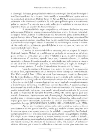 Ambiente & Sociedade – Vol. VI I nº. 1 jan./jun. 2003

a destruição ecológica, principalmente através da diminuição das trocas de energia e
matéria-prima dentro da economia. Neste sentido, a sustentabilidade para os autores
se assemelha à proposta do Material Inputs per Service, MIPS, de desmaterialização da
economia e do aumento da qualidade de vida, principalmente para a maioria mais
pobre do mundo. Pela primeira vez o meio ambiente e a eqüidade se tornam fatores
explícitos dentro da questão do desenvolvimento.
A sustentabilidade requer um padrão de vida dentro dos limites impostos
pela natureza. Utilizando uma metáfora econômica, deve se viver dentro da capacidade
do capital natural. Embora o capital natural seja fundamental para a continuidade da
espécie humana sobre a Terra, as tendências mostram uma população e consumo médio
crescentes, com decréscimo simultâneo deste mesmo capital. Estas tendências levantam
a questão de quanto capital natural é suficiente ou necessário para manter o sistema.
A discussão destas diferentes possibilidades é que origina os conceitos de
sustentabilidade forte e fraca.
O núcleo da sustentabilidade se encontra, para os adeptos do sistema
Ecological Footprint Method, na possibilidade da produção da natureza ser suficiente
para atender às demandas presentes e futuras e para manter a economia
indefinidamente. O problema, segundo eles, é que, convencionalmente, no modelo
econômico os fatores de produção podem ser substituídos uns pelos outros, a escassez
de um fator leva à substituição por outro, indefinidamente, e a noção de limitação é
completamente ignorada. A análise é baseada num fluxo circular de trocas.
Uma das vantagens destacadas pelos autores do sistema é sua adequação
às leis da física, especialmente às leis de balanço de massa e energia da termodinâmica.
Para Wackernagel & Rees (1996) a sociedade deve atentar para o conceito da segunda
lei da termodinâmica. Uma outra vantagem apresentada pelo método é sua
adaptabilidade às condições locais. Os autores colocam que não adianta apenas utilizar
o fluxo de energia global, por exemplo do sol, por metro quadrado, quando esta energia
é diferentemente aproveitada nos diferentes sistemas da ecosfera. A questão ecológica
fundamental que se coloca dentro do desenvolvimento sustentável é se os estoques de
capital natural serão suficientes para atender esta demanda antecipada de recursos.
E, para os defensores do Ecological Footprint Method, este sistema aponta para esta
questão diretamente, fornecendo um meio de comparação da produção do sistema da
ecosfera com o consumo gerado dentro da esfera econômica. Ele indica onde existe
espaço para maior crescimento econômico ou onde as sociedades extrapolaram a
capacidade de carga (WACKERNAGEL & REES, 1996 e CHAMBERS et al., 2000).
Apesar das vantagens enumeradas anteriormente, muitos críticos
consideram o sistema pouco científico, sendo que modelos do tipo proposto pela
ferramenta representam apenas um retrato da realidade, e a capacidade da ciência de
comprovar as interações com o meio ambiente que levariam à sua degradação é limitada.
Em relação a este e outros aspectos, os autores reconhecem que o modelo é limitado,
representando apenas uma parcela da realidade. Entretanto, grande parte dos modelos
em ciência é assim, e foi utilizada, na maioria das vezes, com sucesso. Os autores do
sistema afirmam que o método subestima a área necessária para sustentar um

73

 