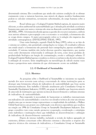 Ambiente & Sociedade – Vol. VII nº. 1 jan./jun. 2004

determinado sistema. Eles consideram que ainda não existem condições de se afirmar
exatamente como a natureza funciona, mas através de alguns modelos fundamentais
podem-se calcular estimativas, novamente subestimadas, da carga humana sobre a
ecosfera.
Bossel afirma que o Ecological Footprint Method captura, de maneira muito
eficiente, a esfera ambiental da sustentabilidade que é afetada pela atividade econômica
humana mas, para este autor, o sistema não atua na dimensão social da sustentabilidade
(BOSSEL, 1999). A ferramenta aborda apenas a questão dos recursos naturais e, embora
seus autores afirmem a preocupação com a economia e a sociedade, a ferramenta não
se ocupa destes campos. A maior preocupação refere-se à redução dos impactos das
atividades antropogênicas (DEVELOPING IDEAS, 1997).
Uma outra limitação, segundo Hardi & Barg (1997), refere-se ao fato de
o sistema ser estático, não permitindo extrapolações no tempo. Os resultados refletem
um estado atual e a ferramenta não pretende fazer extrapolações, apenas sensibilizar a
sociedade. O sistema também não inclui diversas questões importantes, que muitas
vezes estão diretamente relacionadas à utilização da terra, como áreas perdidas de
produtividade biológica em função de contaminação, erosão e utilização urbana. O
Ecological Footprint Method apenas considera os efeitos econômicos das decisões relativas
à utilização de recursos. Estas simplificações na metodologia de cálculo muitas vezes
levam a perspectivas mais otimistas do que efetivamente ocorre na realidade.
2.2. O Dashboard of Sustainability
2.2.1. Histórico
As pesquisas sobre o Dashboard of Sustainability se iniciaram na segunda
metade dos anos noventa num esforço concentrado de várias instituições para se
alcançar uma ferramenta robusta de indicadores de sustentabilidade que fosse aceita
internacionalmente. Este trabalho é liderado atualmente pelo Consultative Group on
Sustainable Development Indicators, CGSDI, um grupo de trabalho que funciona através
de uma rede de instituições que operam na área de desenvolvimento e utilizam sistemas
de indicadores de sustentabilidade.
Para responder à necessidade de harmonizar os trabalhos internacionais
em indicadores de sustentabilidade e com foco nos desafios teóricos de criar um sistema
simples mas que ao mesmo tempo representasse a complexidade da realidade, o Wallace
Global Fund iniciou um projeto em colaboração com diversos especialistas que resultou
na criação em 1996 do Consultative Group on Sustainable Development Indicators. Este
grupo consultivo tem como missão promover cooperação, coordenação e estratégias
entre indivíduos e instituições-chave que trabalham no desenvolvimento e utilização
de indicadores de desenvolvimento sustentável.
Depois de intenso trabalho, incluindo a revisão de índices agregados já
existentes, debates conceituais sobre diferentes sistemas e discussões a respeito dos
aspectos técnicos dos sistemas de indicadores, o Consultative Group on Sustainable

74

 