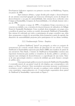Ambiente & Sociedade – Vol. VI I nº. 1 jan./jun. 2003

Development Indicators organizou seu primeiro encontro em Middleburg, Virginia,
em janeiro de 1998.
Após inúmeros debates, o grupo decidiu pela criação e desenvolvimento
de um sistema conceitual agregado que fornecesse informações acerca da direção do
desenvolvimento e seu grau de sustentabilidade. Este sistema ficou conhecido como
Compass of Sustainability, Compasso da Sustentabilidade, e foi refinado durante todo o
ano de 1998.
De janeiro a março de 1999, o Consultative Group concentrou-se em
conectar seu trabalho com a iniciativa de desenvolvimento de indicadores do Bellagio
Forum for Sustainable Development. Como resultado desta integração, este grupo criou
a metáfora do painel que resultou no modelo denominado Dashboard of Sustainability.
Este sistema foi endossado por todos os participantes do grupo consultivo que, além
disso, propuseram a criação de um protótipo desta ferramenta a partir da sugestão das
dimensões da sustentabilidade propostas pelos participantes de seu último workshop.
2.2.2. Fundamentação Teórica - Empírica
A palavra Dashboard, "painel" em português, se refere ao conjunto de
instrumentos de controle situado abaixo do pára-brisa de um veículo. O termo
Dashboard of Sustainability representa para Hardi (2000) uma metáfora do painel de
um automóvel. Para Hardi, o formato do Dashboard of Sustainability constitui uma
importante ferramenta para auxiliar os tomadores de decisão, públicos e privados, a
repensar suas estratégias de desenvolvimento e a especificação de suas metas. Tratase de uma apresentação atrativa e concisa da realidade que pode chamar a atenção
do público-alvo.
Uma representação gráfica recente do sistema do Dashboard of Sustainability
é construída através de um painel visual de três displays, que correspondem a três
grupos ou blocos (clusters). Estes mostradores procuram mensurar a performance
econômica, social e ambiental de um país ou qualquer outra unidade de interesse
como municípios, empreendimentos etc. A representação esquemática deste painel
do Dashboard of Sustainability é apresentada na Figura 1.

75

 