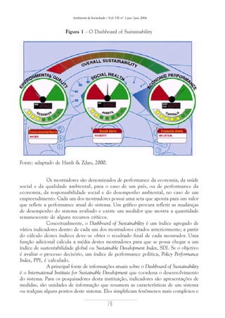 Ambiente & Sociedade – Vol. VII nº. 1 jan./jun. 2004

Figura 1 - O Dashboard of Sustainability

Fonte: adaptado de Hardi & Zdan, 2000.

Os mostradores são denominados de performance da economia, da saúde
social e da qualidade ambiental, para o caso de um país, ou de performance da
economia, da responsabilidade social e do desempenho ambiental, no caso de um
empreendimento. Cada um dos mostradores possui uma seta que aponta para um valor
que reflete a performance atual do sistema. Um gráfico procura refletir as mudanças
de desempenho do sistema avaliado e existe um medidor que mostra a quantidade
remanescente de alguns recursos críticos.
Conceitualmente, o Dashboard of Sustainability é um índice agregado de
vários indicadores dentro de cada um dos mostradores citados anteriormente; a partir
do cálculo destes índices deve-se obter o resultado final de cada mostrador. Uma
função adicional calcula a média destes mostradores para que se possa chegar a um
índice de sustentabilidade global ou Sustainable Development Index, SDI. Se o objetivo
é avaliar o processo decisório, um índice de performance política, Policy Performance
Index, PPI, é calculado.
A principal fonte de informações atuais sobre o Dashboard of Sustainability
é o International Institute for Sustainable Development que coordena o desenvolvimento
do sistema. Para os pesquisadores desta instituição, indicadores são apresentações de
medidas, são unidades de informação que resumem as características de um sistema
ou realçam alguns pontos deste sistema. Eles simplificam fenômenos mais complexos e

76

 