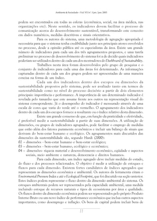 Ambiente & Sociedade – Vol. VI I nº. 1 jan./jun. 2003

podem ser encontrados em todas as esferas (econômica, social, na área médica, nas
organizações etc). Neste sentido, os indicadores devem facilitar o processo de
comunicação acerca do desenvolvimento sustentável, transformando este conceito
em dados numéricos, medidas descritivas e sinais orientativos.
Para os autores do sistema, uma metodologia de agregação apropriada é
necessária para que o sistema tenha credibilidade junto aos principais atores envolvidos
no processo, desde a opinião pública até os especialistas da área. Existe um grande
número de indicadores para cada um dos três agrupamentos propostos, e uma tarefa
preliminar no processo de desenvolvimento do sistema foi a de decidir quais indicadores
poderiam ser utilizados dentro de cada um dos mostradores do Dashboard of Sustainability.
Trabalhos nesta área foram desenvolvidos pelo grupo de pesquisa e o
conjunto de indicadores para cada uma das áreas foi determinado. As informações
capturadas dentro de cada um dos grupos podem ser apresentadas de uma maneira
concisa na forma de um índice.
Cada um dos indicadores dentro dos escopos ou dimensões da
sustentabilidade propostos pelo sistema, pode ser avaliado tanto em termos de
sustentabilidade como no nível do processo decisório a partir de dois elementos
principais: importância e performance. A importância de um determinado indicador é
revelada pelo tamanho que este assume frente aos outros na representação visual do
sistema correspondente. Já o desempenho do indicador é mensurado através de uma
escala de cores que varia do verde até o vermelho. O agrupamento dos indicadores
dentro de cada um dos escopos fornece a resultante ou o índice relativo desta dimensão.
Existe um grande consenso de que, em função da praticidade e efetividade,
é preferível medir a sustentabilidade a partir de suas dimensões. A utilização de
dimensões, ou grupos de indicadores agrupados, pode facilitar o emprego de medidas
que estão além dos fatores puramente econômicos e incluir um balanço de sinais que
derivam do bem-estar humano e ecológico. Os agrupamentos mais discutidos das
dimensões da sustentabilidade são, segundo Hardi (2000):
02 – dimensões - bem-estar humano e bem-estar ecológico;
03 – dimensões - bem-estar humano, ecológico e econômico;
04 – dimensões- riqueza material e desenvolvimento econômico, eqüidade e aspectos
sociais, meio ambiente e natureza, democracia e direitos humanos.
Para cada dimensão, um índice agregado deve incluir medidas do estado,
do fluxo e dos processos relacionados. O objetivo é medir a utilização de estoques e
fluxos para cada dimensão. Existem fortes candidatos de índices agregados que
representam as dimensões econômica e ambiental. Os autores da ferramenta citam o
Enviromental Pressure Index e até o Ecological Footprint, que foi discutido na seção anterior.
Estes índices podem representar o fluxo dentro da dimensão ambiental do sistema. Os
estoques ambientais podem ser representados pela capacidade ambiental, uma medida
incluindo estoque de recursos naturais e tipos de ecossistema por área e qualidade.
Os fluxos dentro da dimensão econômica podem ser representados pelo próprio Produto
Interno Bruto ou um novo índice de performance econômica que inclua outros aspectos
importantes, como desemprego e inflação. Os bens de capital podem incluir bens de

77

 