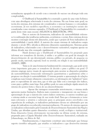 Ambiente & Sociedade – Vol. VI I nº. 1 jan./jun. 2003

normalmente agrupados de acordo com a extensão do sucesso em alcançar toda esta
complexidade.
O Dashboard of Sustainability foi construído a partir de uma visão holística
com uma abordagem relacionada à teoria dos sistemas. Na sua forma mais geral, na
teoria dos sistemas, dois sistemas são considerados: o sistema humano e o circundante
ecossistema. Já nos modelos específicos, a economia e as instituições sociais são
consideradas como sistemas separados. O Dashboard of Sustainability foi construído a
partir desta visão mais recente (NILSSON & BERGSTRÖM, 1995).
Para os autores da ferramenta, indicadores de sustentabilidade referemse à combinação das tendências ambientais, econômicas e sociais. Estes sistemas devem
mostrar a interação destas três dimensões, sendo que o projeto de bons indicadores de
sustentabilidade é tarefa difícil. A maioria dos atuais sistemas de indicadores surgiu
durante o século XX e aborda as diferentes dimensões separadamente. Sistemas gerais
de indicadores, relacionados com o desenvolvimento sustentável, surgiram apenas na
última década mas têm avançado rapidamente.
Hardi destaca que o Dashboard of Sustainability foi projetado para
informar aos tomadores de decisão, à mídia e ao público em geral da situação de
desenvolvimento de um determinado sistema, público ou privado, de pequena ou
grande escala, nacional, regional, local ou setorial, em relação à sua sustentabilidade
(HARDI, 2000).
Trata-se de uma ferramenta fundamental de comunicação, que pode servir
como importante guia para os tomadores de decisão e para o público em geral. O
sistema emprega meios visuais de apresentação para mostrar as dimensões primárias
da sustentabilidade, fornecendo informações quantitativas e qualitativas sobre o
progresso em direção à sustentabilidade. O sistema permite a apresentação de relações
complexas num formato altamente comunicativo, as informações são "palatáveis" tanto
para os especialistas de uma área, que só têm que lidar com a interação dos índices,
como para o público mais leigo. Este público pode ter uma avaliação rápida através do
sistema dos pontos fortes e fracos de seu desenvolvimento
Apesar das vantagens enumeradas anteriormente, o sistema ainda
apresenta muitas limitações. Embora mais consistente e transparente em sua forma e
apresentação do que a maioria dos outros índices existentes, os autores ressaltam que
o sistema ainda se encontra longe de sua versão final. Para que a ferramenta se torne
mais relevante e atrativa o suficiente para os principais atores envolvidos com
experiências de avaliação, os indicadores preliminares devem ser substituídos por um
grupo de indicadores reconhecidos internacionalmente. Os autores do sistema sugerem
os indicadores relacionados pela Comissão de Desenvolvimento Sustentável das Nações
Unidas, que abordam quatro dimensões: econômica, social, ecológica e institucional.
Estas dimensões foram efetivamente incorporadas na última versão do sistema,
preparada para a Cúpula Mundial sobre Desenvolvimento Sustentável, realizada em
Johanesburgo, na África do Sul.
Simultaneamente, é importante constituir uma instituição que forneça
suporte científico adequado, que atualize os indicadores e que desenvolva sistemas

79

 