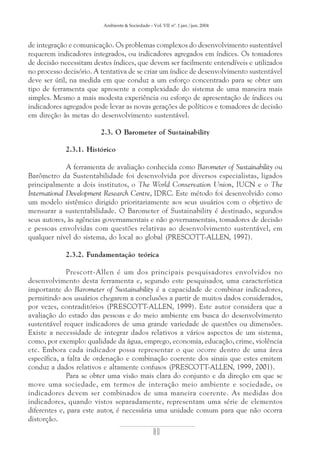 Ambiente & Sociedade – Vol. VII nº. 1 jan./jun. 2004

de integração e comunicação. Os problemas complexos do desenvolvimento sustentável
requerem indicadores integrados, ou indicadores agregados em índices. Os tomadores
de decisão necessitam destes índices, que devem ser facilmente entendíveis e utilizados
no processo decisório. A tentativa de se criar um índice de desenvolvimento sustentável
deve ser útil, na medida em que conduz a um esforço concentrado para se obter um
tipo de ferramenta que apresente a complexidade do sistema de uma maneira mais
simples. Mesmo a mais modesta experiência ou esforço de apresentação de índices ou
indicadores agregados pode levar as novas gerações de políticos e tomadores de decisão
em direção às metas do desenvolvimento sustentável.
2.3. O Barometer of Sustainability
2.3.1. Histórico
A ferramenta de avaliação conhecida como Barometer of Sustainability ou
Barômetro da Sustentabilidade foi desenvolvida por diversos especialistas, ligados
principalmente a dois institutos, o The World Conservation Union, IUCN e o The
International Development Research Centre, IDRC. Este método foi desenvolvido como
um modelo sistêmico dirigido prioritariamente aos seus usuários com o objetivo de
mensurar a sustentabilidade. O Barometer of Sustainability é destinado, segundos
seus autores, às agências governamentais e não governamentais, tomadores de decisão
e pessoas envolvidas com questões relativas ao desenvolvimento sustentável, em
qualquer nível do sistema, do local ao global (PRESCOTT-ALLEN, 1997).
2.3.2. Fundamentação teórica
Prescott-Allen é um dos principais pesquisadores envolvidos no
desenvolvimento desta ferramenta e, segundo este pesquisador, uma característica
importante do Barometer of Sustainability é a capacidade de combinar indicadores,
permitindo aos usuários chegarem a conclusões a partir de muitos dados considerados,
por vezes, contraditórios (PRESCOTT-ALLEN, 1999). Este autor considera que a
avaliação do estado das pessoas e do meio ambiente em busca do desenvolvimento
sustentável requer indicadores de uma grande variedade de questões ou dimensões.
Existe a necessidade de integrar dados relativos a vários aspectos de um sistema,
como, por exemplo: qualidade da água, emprego, economia, educação, crime, violência
etc. Embora cada indicador possa representar o que ocorre dentro de uma área
específica, a falta de ordenação e combinação coerente dos sinais que estes emitem
conduz a dados relativos e altamente confusos (PRESCOTT-ALLEN, 1999, 2001).
Para se obter uma visão mais clara do conjunto e da direção em que se
move uma sociedade, em termos de interação meio ambiente e sociedade, os
indicadores devem ser combinados de uma maneira coerente. As medidas dos
indicadores, quando vistos separadamente, representam uma série de elementos
diferentes e, para este autor, é necessária uma unidade comum para que não ocorra
distorção.

80

 