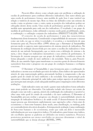 Ambiente & Sociedade – Vol. VI I nº. 1 jan./jun. 2003

Prescott-Allen oferece como solução para este problema a utilização de
escalas de performance para combinar diferentes indicadores. Este autor afirma que
uma escala de performance fornece uma medida de quão boa é uma variável em
relação a variáveis do mesmo tipo. Bom ou ótimo são definidos como um extremo da
escala e ruim ou péssimo como o outro, assim as posições dos indicadores podem ser
esboçadas dentro desta escala. Uma escala de performance permite que se utilize a
medida mais apropriada para cada um dos indicadores. O resultado é um grupo de
medidas de performance, todas utilizando a mesma escala geral, possibilitando, assim,
a combinação e a utilização conjunta dos indicadores (PRESCOTT-ALLEN, 1999).
O conceito de escala de performance é uma das características
fundamentais desta ferramenta. Considerando a impossibilidade de mensurar o sistema
como um todo, no que se refere à sociedade e à ecosfera, e a inexistência de uma
ferramenta para tal, Prescott-Allen (1999) afirma que o Barometer of Sustainability
procura medir os aspectos mais representativos do sistema através de indicadores. Na
ferramenta de avaliação desenvolvida por este autor a escolha dos indicadores é feita
através de um método hierarquizado, que se inicia com a definição do sistema e da
meta, e deve chegar aos indicadores mensuráveis e seus critérios de performance. A
hierarquia do sistema assegura que um grupo de indicadores confiáveis retrate de
forma adequada o estado do meio ambiente e da sociedade. Trata-se, para PrescottAllen, de um caminho lógico para transformar os conceitos gerais do desenvolvimento
sustentável, bem-estar e progresso em um grupo de condições humanas e ecológicas
concretas.
O Barometer of Sustainability é uma ferramenta para a combinação de
indicadores e mostra seus resultados por meio de índices. Estes índices são apresentados
através de uma representação gráfica, procurando facilitar a compreensão e dar um
quadro geral do estado do meio ambiente e da sociedade. Esta representação pode
apresentar a dimensão principal de cada índice para realçar aspectos de performance
que mereçam mais atenção, sendo adequada também para comparações entre diferentes
avaliações.
Cada indicador emite um sinal e quanto mais indicadores forem utilizados
mais sinais poderão ser observados. Um indicador isolado não fornece um retrato da
situação como um todo e, apenas, através da combinação dos indicadores é possível se
obter uma visão geral do estado da sociedade e do meio ambiente. O Barometer of
Sustainability procura avaliar o progresso em direção à sustentabilidade através da
integração de indicadores biofísicos e de saúde social. O desenvolvimento do sistema
requer pessoas que determinem explicitamente suas suposições sobre o bem-estar do
ecossistema e o bem-estar humano; deste modo, uma classificação, ou ranking, pode
ser construída dentro dos níveis desejados. A ferramenta de avaliação é uma combinação
do bem-estar humano e do ecossistema, sendo que cada um deles é mensurado
individualmente por seus respectivos índices. Os indicadores, para formar estes índices,
são escolhidos apenas se puderem ser definidos em termos numéricos. Processos
posteriores permitem aos atores envolvidos no processo determinar o nível de
sustentabilidade que se deseja alcançar (BOSSEL, 1999).

81

 
