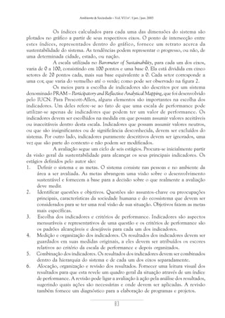 Ambiente & Sociedade – Vol. VI I nº. 1 jan./jun. 2003

Os índices calculados para cada uma das dimensões do sistema são
plotados no gráfico a partir de seus respectivos eixos. O ponto de intersecção entre
estes índices, representados dentro do gráfico, fornece um retrato acerca da
sustentabilidade do sistema. As tendências podem representar o progresso, ou não, de
uma determinada cidade, estado, ou nação.
A escala utilizada no Barometer of Sustainability, para cada um dos eixos,
varia de 0 a 100, consistindo em 100 pontos e uma base 0. Ela está dividida em cinco
setores de 20 pontos cada, mais sua base equivalente a 0. Cada setor corresponde a
uma cor, que varia do vermelho até o verde; como pode ser observado na figura 2.
Os meios para a escolha de indicadores são descritos por um sistema
denominado PRAM – Participatory and Reflective Analytical Mapping, que foi desenvolvido
pelo IUCN. Para Prescott-Allen, alguns elementos são importantes na escolha dos
indicadores. Um deles refere-se ao fato de que uma escala de performance pode
utilizar-se apenas de indicadores que podem ter um valor de performance. Os
indicadores devem ser escolhidos na medida em que possam assumir valores aceitáveis
ou inaceitáveis dentro desta escala. Indicadores que possam assumir valores neutros,
ou que são insignificantes ou de significância desconhecida, devem ser excluídos do
sistema. Por outro lado, indicadores puramente descritivos devem ser ignorados, uma
vez que são parte do contexto e não podem ser modificados.
A avaliação segue um ciclo de seis estágios. Procura-se inicialmente partir
da visão geral da sustentabilidade para alcançar os seus principais indicadores. Os
estágios definidos pelo autor são:
1. Definir o sistema e as metas. O sistema consiste nas pessoas e no ambiente da
área a ser avaliada. As metas abrangem uma visão sobre o desenvolvimento
sustentável e fornecem a base para a decisão sobre o que realmente a avaliação
deve medir.
2. Identificar questões e objetivos. Questões são assuntos-chave ou preocupações
principais, características da sociedade humana e do ecossistema que devem ser
considerados para se ter uma real visão de sua situação. Objetivos fazem as metas
mais específicas.
3. Escolha dos indicadores e critérios de performance. Indicadores são aspectos
mensuráveis e representativos de uma questão e os critérios de performance são
os padrões alcançáveis e desejáveis para cada um dos indicadores.
4. Medição e organização dos indicadores. Os resultados dos indicadores devem ser
guardados em suas medidas originais, a eles devem ser atribuídos os escores
relativos ao critério da escala de performance e depois organizados.
5. Combinação dos indicadores. Os resultados dos indicadores devem ser combinados
dentro da hierarquia do sistema e de cada um dos eixos separadamente.
6. Alocação, organização e revisão dos resultados. Fornecer uma leitura visual dos
resultados para que esta revele um quadro geral da situação através de um índice
de performance. A revisão pode ligar a avaliação à ação pela análise dos resultados,
sugerindo quais ações são necessárias e onde devem ser aplicadas. A revisão
também fornece um diagnóstico para a elaboração de programas e projetos.

83

 