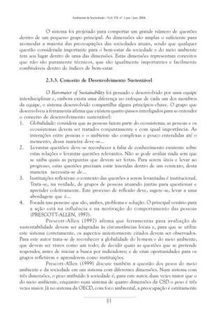 Ambiente & Sociedade – Vol. VII nº. 1 jan./jun. 2004

O sistema foi projetado para comportar um grande número de questões
dentro de um pequeno grupo principal. As dimensões são amplas o suficiente para
acomodar a maioria das preocupações das sociedades atuais, sendo que qualquer
questão considerada importante para o bem-estar da sociedade e do meio ambiente
tem seu lugar dentro de uma das dimensões. Estas dimensões representam conceitos
que não são puramente técnicos, que são igualmente importantes e facilmente
combináveis dentro de índices de bem-estar.
2.3.3. Conceito de Desenvolvimento Sustentável
O Barometer of Sustainability foi pensado e desenvolvido por uma equipe
interdisciplinar e, embora exista uma diferença no enfoque de cada um dos membros
da equipe, o sistema desenvolvido compartilha alguns princípios-chave. O grupo que
desenvolveu a ferramenta afirma que existem quatro passos interligados para se entender
o conceito de desenvolvimento sustentável:
1. Globalidade: considera que as pessoas fazem parte do ecossistema; as pessoas e os
ecossistemas devem ser tratados conjuntamente e com igual importância. As
interações entre pessoas e o ambiente são complexas e pouco entendidas até o
momento, dessa maneira deve-se...
2. Levantar questões: deve-se reconhecer a falta de conhecimento existente sobre
estas relações e levantar questões relevantes. Não se pode avaliar nada sem que
se saiba quais as perguntas que devem ser feitas. Para serem úteis e levar ao
progresso, estas questões precisam estar inseridas dentro de um contexto, desta
maneira necessita-se de...
3. Instituições reflexivas: o contexto das questões a serem levantadas é institucional.
Trata-se, na verdade, de grupos de pessoas atuando juntas para questionar e
aprender coletivamente. Este processo de reflexão deve, sugere-se, levar a uma
abordagem que é...
4. Focada nas pessoas: que são, ambos, problema e solução. O principal cenário para
a ação está na influência e na motivação do comportamento das pessoas
(PRESCOTT-ALLEN, 1997).
Prescott-Allen (1997) afirma que ferramentas para avaliação de
sustentabilidade devem ser adaptadas às circunstâncias locais e, para que se utilize
este sistema corretamente, os aspectos anteriormente citados devem ser observados.
Para este autor trata-se de reconhecer a globalidade do homem e do meio ambiente,
que devem ser vistos como um todo; de decidir quais as questões que se pretende
responder, antes de iniciar a busca por indicadores; e de criar oportunidades para os
grupos refletirem e aprenderem como instituições.
Prescott-Allen (1999) discute também a questão dos pesos do meio
ambiente e da sociedade em um sistema com diferentes dimensões. Num sistema com
três dimensões, o peso atribuído à sociedade é, para este autor, duas vezes maior que o
do meio ambiente, enquanto num sistema de quatro dimensões da CSD o peso é três
vezes maior. Já no sistema da OECD, com foco ambiental, a preocupação é estritamente

84

 