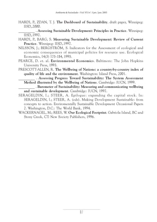 Ambiente & Sociedade – Vol. VI I nº. 1 jan./jun. 2003

HARDI, P ZDAN, T. J. The Dashboard of Sustainability. draft paper, Winnipeg:
.,
IISD,.2000.
_________ . Assessing Sustainable Development: Principles in Practice. Winnipeg:
IISD,.1997.
HARDI, P BARG, S. Measuring Sustainable Development: Review of Current
.,
Practice. Winnipeg: IISD,.1997.
NILSSON, J.; BERGSTRÖM, S. Indicators for the Assessment of ecological and
economic consequences of municipal policies for resource use. Ecological
Economics, 14(3) 175-184, 1995.
PEARCE, D. et. al. Environmental Economics. Baltimore: The John Hopkins
University Press, 1993.
PRESCOTT-ALLEN, R. The Wellbeing of Nations: a country-by-country index of
quality of life and the environment. Washington: Island Press, 2001.
_________ . Assessing Progress Toward Sustainability: The System Assessment
Method illustrated by the Wellbeing of Nations. Cambridge: IUCN, 1999.
_________ . Barometer of Sustainability: Measuring and communicating wellbeing
and sustainable development. Cambridge: IUCN, 1997.
SERAGELDIN, I.; STEER, A. Epilogue: expanding the capital stock. In:
SERAGELDIN, I.; STEER, A. (eds). Making Development Sustainable: from
concepts to action. Enviromentally Sustainable Development Occasional Papers
2. Washington, D.C.: The World Bank, 1994.
WACKERNAGEL, M.; REES, W. Our Ecological Footprint. Gabriola Island, BC and
Stony Creek, CT: New Society Publishers, 1996.

87

 