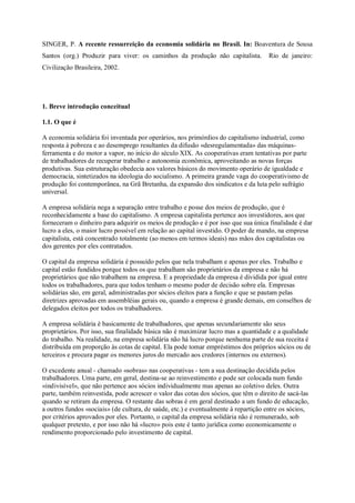 SINGER, P. A recente ressurreição da economia solidária no Brasil. In: Boaventura de Sousa
Santos (org.) Produzir para viver: os caminhos da produção não capitalista.

Rio de janeiro:

Civilização Brasileira, 2002.

1. Breve introdução conceitual
1.1. O que é
A economia solidária foi inventada por operários, nos primórdios do capitalismo industrial, como
resposta à pobreza e ao desemprego resultantes da difusão «desregulamentada» das máquinasferramenta e do motor a vapor, no início do século XIX. As cooperativas eram tentativas por parte
de trabalhadores de recuperar trabalho e autonomia econômica, aproveitando as novas forças
produtivas. Sua estruturação obedecia aos valores básicos do movimento operário de igualdade e
democracia, sintetizados na ideologia do socialismo. A primeira grande vaga do cooperativismo de
produção foi contemporânea, na Grã Bretanha, da expansão dos sindicatos e da luta pelo sufrágio
universal.
A empresa solidária nega a separação entre trabalho e posse dos meios de produção, que é
reconhecidamente a base do capitalismo. A empresa capitalista pertence aos investidores, aos que
forneceram o dinheiro para adquirir os meios de produção e é por isso que sua única finalidade é dar
lucro a eles, o maior lucro possível em relação ao capital investido. O poder de mando, na empresa
capitalista, está concentrado totalmente (ao menos em termos ideais) nas mãos dos capitalistas ou
dos gerentes por eles contratados.
O capital da empresa solidária é possuído pelos que nela trabalham e apenas por eles. Trabalho e
capital estão fundidos porque todos os que trabalham são proprietários da empresa e não há
proprietários que não trabalhem na empresa. E a propriedade da empresa é dividida por igual entre
todos os trabalhadores, para que todos tenham o mesmo poder de decisão sobre ela. Empresas
solidárias são, em geral, administradas por sócios eleitos para a função e que se pautam pelas
diretrizes aprovadas em assembléias gerais ou, quando a empresa é grande demais, em conselhos de
delegados eleitos por todos os trabalhadores.
A empresa solidária é basicamente de trabalhadores, que apenas secundariamente são seus
proprietários. Por isso, sua finalidade básica não é maximizar lucro mas a quantidade e a qualidade
do trabalho. Na realidade, na empresa solidária não há lucro porque nenhuma parte de sua receita é
distribuída em proporção às cotas de capital. Ela pode tomar empréstimos dos próprios sócios ou de
terceiros e procura pagar os menores juros do mercado aos credores (internos ou externos).
O excedente anual - chamado «sobras» nas cooperativas - tem a sua destinação decidida pelos
trabalhadores. Uma parte, em geral, destina-se ao reinvestimento e pode ser colocada num fundo
«indivisível», que não pertence aos sócios individualmente mas apenas ao coletivo deles. Outra
parte, também reinvestida, pode acrescer o valor das cotas dos sócios, que têm o direito de sacá-las
quando se retiram da empresa. O restante das sobras é em geral destinado a um fundo de educação,
a outros fundos «sociais» (de cultura, de saúde, etc.) e eventualmente à repartição entre os sócios,
por critérios aprovados por eles. Portanto, o capital da empresa solidária não é remunerado, sob
qualquer pretexto, e por isso não há «lucro» pois este é tanto jurídica como economicamente o
rendimento proporcionado pelo investimento de capital.

 