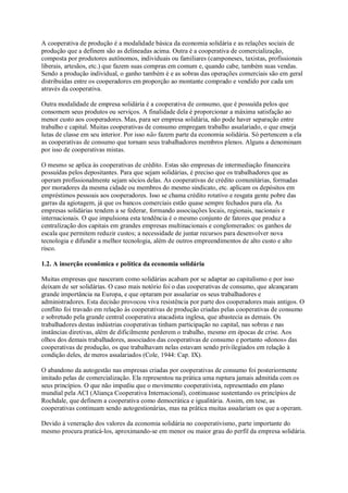 A cooperativa de produção é a modalidade básica da economia solidária e as relações sociais de
produção que a definem são as delineadas acima. Outra é a cooperativa de comercialização,
composta por produtores autônomos, individuais ou familiares (camponeses, taxistas, profissionais
liberais, artesãos, etc.) que fazem suas compras em comum e, quando cabe, também suas vendas.
Sendo a produção individual, o ganho também é e as sobras das operações comerciais são em geral
distribuídas entre os cooperadores em proporção ao montante comprado e vendido por cada um
através da cooperativa.
Outra modalidade de empresa solidária é a cooperativa de consumo, que é possuída pelos que
consomem seus produtos ou serviços. A finalidade dela é proporcionar a máxima satisfação ao
menor custo aos cooperadores. Mas, para ser empresa solidária, não pode haver separação entre
trabalho e capital. Muitas cooperativas de consumo empregam trabalho assalariado, o que enseja
lutas de classe em seu interior. Por isso não fazem parte da economia solidária. Só pertencem a ela
as cooperativas de consumo que tornam seus trabalhadores membros plenos. Alguns a denominam
por isso de cooperativas mistas.
O mesmo se aplica às cooperativas de crédito. Estas são empresas de intermediação financeira
possuídas pelos depositantes. Para que sejam solidárias, é preciso que os trabalhadores que as
operam profissionalmente sejam sócios delas. As cooperativas de crédito comunitárias, formadas
por moradores da mesma cidade ou membros do mesmo sindicato, etc. aplicam os depósitos em
empréstimos pessoais aos cooperadores. Isso se chama crédito rotativo e resgata gente pobre das
garras da agiotagem, já que os bancos comerciais estão quase sempre fechados para ela. As
empresas solidárias tendem a se federar, formando associações locais, regionais, nacionais e
internacionais. O que impulsiona esta tendência é o mesmo conjunto de fatores que produz a
centralização dos capitais em grandes empresas multinacionais e conglomerados: os ganhos de
escala que permitem reduzir custos; a necessidade de juntar recursos para desenvolver nova
tecnologia e difundir a melhor tecnologia, além de outros empreendimentos de alto custo e alto
risco.
1.2. A inserção econômica e política da economia solidária
Muitas empresas que nasceram como solidárias acabam por se adaptar ao capitalismo e por isso
deixam de ser solidárias. O caso mais notório foi o das cooperativas de consumo, que alcançaram
grande importância na Europa, e que optaram por assalariar os seus trabalhadores e
administradores. Esta decisão provocou viva resistência por parte dos cooperadores mais antigos. O
conflito foi travado em relação às cooperativas de produção criadas pelas cooperativas de consumo
e sobretudo pela grande central cooperativa atacadista inglesa, que abastecia as demais. Os
trabalhadores destas indústrias cooperativas tinham participação no capital, nas sobras e nas
instâncias diretivas, além de dificilmente perderem o trabalho, mesmo em épocas de crise. Aos
olhos dos demais trabalhadores, associados das cooperativas de consumo e portanto «donos» das
cooperativas de produção, os que trabalhavam nelas estavam sendo privilegiados em relação à
condição deles, de meros assalariados (Cole, 1944: Cap. IX).
O abandono da autogestão nas empresas criadas por cooperativas de consumo foi posteriormente
imitado pelas de comercialização. Ela representou na prática uma ruptura jamais admitida com os
seus princípios. O que não impediu que o movimento cooperativista, representado em plano
mundial pela ACI (Aliança Cooperativa Internacional), continuasse sustentando os princípios de
Rochdale, que definem a cooperativa como democrática e igualitária. Assim, em tese, as
cooperativas continuam sendo autogestionárias, mas na prática muitas assalariam os que a operam.
Devido à veneração dos valores da economia solidária no cooperativismo, parte importante do
mesmo procura praticá-los, aproximando-se em menor ou maior grau do perfil da empresa solidária.

 