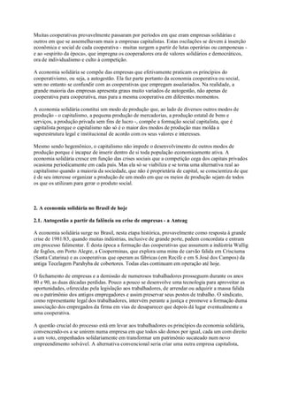 Muitas cooperativas provavelmente passaram por períodos em que eram empresas solidárias e
outros em que se assemelhavam mais a empresas capitalistas. Estas oscilações se devem à inserção
econômica e social de cada cooperativa - muitas surgem a partir de lutas operárias ou camponesas e ao «espírito da época», que impregna os cooperadores ora de valores solidários e democráticos,
ora de individualismo e culto à competição.
A economia solidária se compõe das empresas que efetivamente praticam os princípios do
cooperativismo, ou seja, a autogestão. Ela faz parte portanto da economia cooperativa ou social,
sem no entanto se confundir com as cooperativas que empregam assalariados. Na realidade, a
grande maioria das empresas apresenta graus muito variados de autogestão, não apenas de
cooperativa para cooperativa, mas para a mesma cooperativa em diferentes momentos.
A economia solidária constitui um modo de produção que, ao lado de diversos outros modos de
produção - o capitalismo, a pequena produção de mercadorias, a produção estatal de bens e
serviços, a produção privada sem fins de lucro -, compõe a formação social capitalista, que é
capitalista porque o capitalismo não só é o maior dos modos de produção mas molda a
superestrutura legal e institucional de acordo com os seus valores e interesses.
Mesmo sendo hegemônico, o capitalismo não impede o desenvolvimento de outros modos de
produção porque é incapaz de inserir dentro de si toda população economicamente ativa. A
economia solidária cresce em função das crises sociais que a competição cega dos capitais privados
ocasiona periodicamente em cada país. Mas ela só se viabiliza e se torna uma alternativa real ao
capitalismo quando a maioria da sociedade, que não é proprietária de capital, se conscientiza de que
é de seu interesse organizar a produção de um modo em que os meios de produção sejam de todos
os que os utilizam para gerar o produto social.

2. A economia solidária no Brasil de hoje
2.1. Autogestão a partir da falência ou crise de empresas - a Anteag
A economia solidária surge no Brasil, nesta etapa histórica, provavelmente como resposta à grande
crise de 1981/83, quando muitas indústrias, inclusive de grande porte, pedem concordata e entram
em processo falimentar. É desta época a formação das cooperativas que assumem a indústria Wallig
de fogões, em Porto Alegre, a Cooperminas, que explora uma mina de carvão falida em Crisciuma
(Santa Catarina) e as cooperativas que operam as fábricas (em Recife e em S.José dos Campos) da
antiga Tecelagem Parahyba de cobertores. Todas elas continuam em operação até hoje.
O fechamento de empresas e a demissão de numerosos trabalhadores prosseguem durante os anos
80 e 90, as duas décadas perdidas. Pouco a pouco se desenvolve uma tecnologia para aproveitar as
oportunidades, oferecidas pela legislação aos trabalhadores, de arrendar ou adquirir a massa falida
ou o patrimônio dos antigos empregadores e assim preservar seus postos de trabalho. O sindicato,
como representante legal dos trabalhadores, intervém perante a justiça e promove a formação duma
associação dos empregados da firma em vias de desaparecer que depois dá lugar eventualmente a
uma cooperativa.
A questão crucial do processo está em levar aos trabalhadores os princípios da economia solidária,
convencendo-os a se unirem numa empresa em que todos são donos por igual, cada um com direito
a um voto, empenhados solidariamente em transformar um patrimônio sucateado num novo
empreendimento solvável. A alternativa convencional seria criar uma outra empresa capitalista,

 