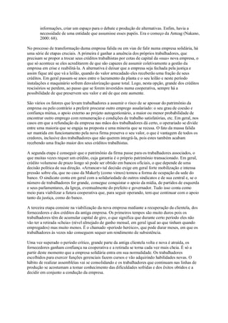 informações, criar um espaço para o debate e produção de alternativas. Enfim, havia a
necessidade de uma entidade que assumisse esses papéis. Era o começo da Anteag (Nakano,
2000: 68).
No processo de transformação duma empresa falida ou em vias de falir numa empresa solidária, há
uma série de etapas cruciais. A primeira é ganhar a anuência dos próprios trabalhadores, que
precisam se propor a trocar seus créditos trabalhistas por cotas de capital da «sua» nova empresa, o
que só acontece se eles acreditarem de que são capazes de assumir coletivamente a gestão da
empresa em crise e reabilitá-la. A alternativa é deixar que a empresa seja fechada pela justiça e
assim fique até que vá a leilão, quando do valor arrecadado eles receberão uma fração de seus
créditos. Em geral passam-se anos entre o lacramento da planta e o seu leilão e neste período
instalações e maquinário sofrem desvalorização quase total. Logo, nesta opção, grande dos créditos
rescisórios se perdem, ao passo que se forem investidos numa cooperativa, sempre há a
possibilidade de que preservem seu valor e até de que este aumente.
São vários os fatores que levam trabalhadores a assumir o risco de se apossar do patrimônio da
empresa ou pelo contrário a preferir procurar outro emprego assalariado: o seu grau de coesão e
confiança mútua, o apoio externo ao projeto autogestionário, a maior ou menor probabilidade de
encontrar outro emprego com remuneração e condições de trabalho satisfatórias, etc. Em geral, nos
casos em que a refundação da empresa nas mãos dos trabalhadores dá certo, o operariado se divide
entre uma maioria que se engaja na proposta e uma minoria que se recusa. O fato da massa falida
ser mantida em funcionamento pela nova firma preserva o seu valor, o que é vantagem de todos os
credores, inclusive dos trabalhadores que não querem integrá-la, pois estes também acabam
recebendo uma fração maior dos seus créditos trabalhistas.
A segunda etapa é conseguir que o patrimônio da firma passe para os trabalhadores associados, o
que muitas vezes requer um crédito, cuja garantia é o próprio patrimônio transacionado. Em geral,
crédito volumoso de prazo longo só pode ser obtido em bancos oficiais, o que depende de uma
decisão política de sua direção. «Arrancar» tal decisão exige em geral forte mobilização e intensa
pressão sobre ela, que no caso da Makerly (como vimos) tomou a forma de ocupação da sede do
banco. O sindicato conta em geral com a solidariedade de outros sindicatos e de sua central e, se o
número de trabalhadores for grande, consegue conquistar o apoio da mídia, de partidos de esquerda
e seus parlamentares, da Igreja, eventualmente do prefeito e governador. Tudo isso conta como
meio para viabilizar a futura cooperativa que, para seguir operando, tem que continuar com o apoio
tanto da justiça, como do banco.
A terceira etapa consiste na viabilização da nova empresa mediante a recuperação da clientela, dos
fornecedores e dos créditos da antiga empresa. Os primeiros tempos são muito duros pois os
trabalhadores têm de acumular capital de giro, o que significa que durante certo período eles não
vão ter a retirada «cheia» (nível almejado de ganho mensal, em geral igual ao que tinham quando
empregados) mas muito menos. É o chamado «período heróico», que pode durar meses, em que os
trabalhadores às vezes não conseguem sequer um rendimento de subsistência.
Uma vez superado o período crítico, grande parte da antiga clientela volta e nova é atraída, os
fornecedores ganham confiança na cooperativa e a retirada se torna cada vez mais cheia. É só a
partir deste momento que a empresa solidária entra em sua normalidade. Os trabalhadores
escolhidos para exercer funções gerenciais fazem cursos e vão adquirindo habilidades novas. O
hábito de realizar assembléias vai se consolidando e os trabalhadores que continuam nas linhas de
produção se acostumam a tomar conhecimento das dificuldades sofridas e dos êxitos obtidos e a
decidir em conjunto a condução da empresa.

 