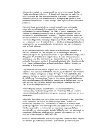 foi o acordo negociado em câmara setorial, que trocou certa renúncia fiscal do
Estado, salarial dos trabalhadores e de lucratividade das empresas, traduzidas em
baixa dos preços, por forte aumento das vendas de veículos e correspondente
aumento da produção, com plena manutenção do emprego. Os ganhos de escala
compensaram as renúncias. Acordos análogos foram negociados em outras cadeias
produtivas.
É no contexto de «um sindicalismo propositivo, que formula propostas de
intervenção nas políticas públicas, nas políticas industriais e setoriais e nas
mudanças conduzidas nas fábricas» (Oda, 2000: 94) que dá para entender que o
Sindicato dos Metalúrgicos também tenha se engajado, relativamente cedo, no
movimento da economia solidária. Já em seu 2º Congresso, em 1996, o sindicato
resolveu discutir com os trabalhadores a formação de cooperativas, autogestão, etc.
como meios de garantir a manutenção de postos de trabalho. O Congresso resolveu
que poderiam ser sócios do sindicato todos os trabalhadores da categoria (inclusive
cooperadores) e não apenas assalariados formais, como era a regra praticamente
geral no Brasil até então.
«Com o intuito de ampliar os conhecimentos acerca de sistemas cooperativos, o
sindicato estabeleceu, em 1998, um protocolo de intenções para a troca de
informações a partir das experiências ocorridas na região da Emilia Romagna, Itália»
(Oda, 2000: 97). O protocolo teve a participação de várias entidades sindicais
italianas e da Lega delle Cooperative, que é a maior federação de cooperativas da
península. Dele resultou a visita de delegações brasileiras à Itália e de dirigentes da
Lega e outras entidades italianas ao Brasil, dando lugar a diálogos fecundos que
continuam se desenvolvendo.
Enquanto se davam estes avanços no plano macro, a crise na Conforja, a maior
forjaria do país, localizada em Diadema, ensejaria, a partir de 1996, o envolvimento
direto do sindicato numa grande operação de resgate de postos de trabalho. Em
seguida, o sindicato se engajaria em outras operações semelhantes: a transformação
da Nichiden em Coopertronic, da Cervin em Uniwídia, da formação da Cootrame
pelos trabalhadores demitidos da Nordon, a transformação da Olan - uma empresa
textil, portanto não pertencente à categoria metalúrgica - em Cooperautex e da
KWCA em Metalcooper e Fibercoop.
Na medida que o sindicato foi dando apoio a todas estas cooperativas, a
complexidade da tarefa se tornou patente. Em Fevereiro de 1998, um seminário
interno realizado pelo sindicato concluiu que era necessário proporcionar aos novos
cooperadores
informação, formação e capacitação para a condução do negócio. Esta necessidade
advém também do fato de que, nas referidas cooperativas, a maioria dos
trabalhadores cooperativados é constituída de ex-operários, de baixa ou média
qualificação e portanto com menores possibilidades de recolocação no mercado de
trabalho. Ao contrário, os profissionais que atuaram em cargos de chefia ou
administração, nas antigas empresas fechadas/falidas, buscam a sua recolocação no
mercado de trabalho ou a criação de outros negócios independentes, em vez de
participar nestas cooperativas (Oda, 2000: 98).
O que não deveria surpreender, pois técnicos e gerentes constituíam a elite dirigente
das empresas que fecharam ou faliram e é apenas natural que a maioria deles

 