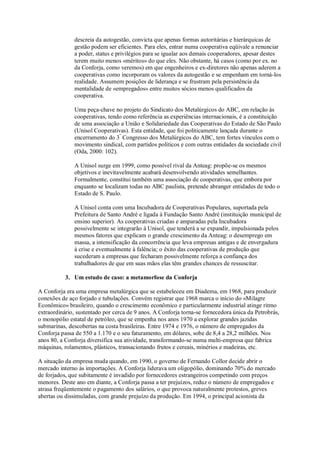 descreia da autogestão, convicta que apenas formas autoritárias e hierárquicas de
gestão podem ser eficientes. Para eles, entrar numa cooperativa eqüivale a renunciar
a poder, status e privilégios para se igualar aos demais cooperadores, apesar destes
terem muito menos «méritos» do que eles. Não obstante, há casos (como por ex. no
da Conforja, como veremos) em que engenheiros e ex-diretores não apenas aderem a
cooperativas como incorporam os valores da autogestão e se empenham em torná-los
realidade. Assumem posições de liderança e se frustram pela persistência da
mentalidade de «empregados» entre muitos sócios menos qualificados da
cooperativa.
Uma peça-chave no projeto do Sindicato dos Metalúrgicos do ABC, em relação às
cooperativas, tendo como referência as experiências internacionais, é a constituição
de uma associação a União e Solidariedade das Cooperativas do Estado de São Paulo
(Unisol Cooperativas). Esta entidade, que foi politicamente lançada durante o
encerramento do 3º Congresso dos Metalúrgicos do ABC, tem fortes vínculos com o
movimento sindical, com partidos políticos e com outras entidades da sociedade civil
(Oda, 2000: 102).
A Unisol surge em 1999, como possível rival da Anteag: propõe-se os mesmos
objetivos e inevitavelmente acabará desenvolvendo atividades semelhantes.
Formalmente, constitui também uma associação de cooperativas, que embora por
enquanto se localizam todas no ABC paulista, pretende abranger entidades de todo o
Estado de S. Paulo.
A Unisol conta com uma Incubadora de Cooperativas Populares, suportada pela
Prefeitura de Santo André e ligada à Fundação Santo André (instituição municipal de
ensino superior). As cooperativas criadas e amparadas pela Incubadora
possivelmente se integrarão à Unisol, que tenderá a se expandir, impulsionada pelos
mesmos fatores que explicam o grande crescimento da Anteag: o desemprego em
massa, a intensificação da concorrência que leva empresas antigas e de envergadura
à crise e eventualmente à falência; o êxito das cooperativas de produção que
sucederam a empresas que fecharam possivelmente reforça a confiança dos
trabalhadores de que em suas mãos elas têm grandes chances de ressuscitar.
3. Um estudo de caso: a metamorfose da Conforja
A Conforja era uma empresa metalúrgica que se estabeleceu em Diadema, em 1968, para produzir
conexões de aço forjado e tubulações. Convém registrar que 1968 marca o início do «Milagre
Econômico» brasileiro, quando o crescimento econômico e particularmente industrial atinge ritmo
extraordinário, sustentado por cerca de 9 anos. A Conforja torna-se fornecedora única da Petrobrás,
o monopólio estatal de petróleo, que se empenha nos anos 1970 a explorar grandes jazidas
submarinas, descobertas na costa brasileiras. Entre 1974 e 1976, o número de empregados da
Conforja passa de 550 a 1.170 e o seu faturamento, em dólares, sobe de 8,4 a 28,2 milhões. Nos
anos 80, a Conforja diversifica sua atividade, transformando-se numa multi-empresa que fabrica
máquinas, rolamentos, plásticos, transacionando frutos e cereais, minérios e madeiras, etc.
A situação da empresa muda quando, em 1990, o governo de Fernando Collor decide abrir o
mercado interno às importações. A Conforja liderava um oligopólio, dominando 70% do mercado
de forjados, que subitamente é invadido por fornecedores estrangeiros competindo com preços
menores. Deste ano em diante, a Conforja passa a ter prejuízos, reduz o número de empregados e
atrasa freqüentemente o pagamento dos salários, o que provoca naturalmente protestos, greves
abertas ou dissimuladas, com grande prejuízo da produção. Em 1994, o principal acionista da

 