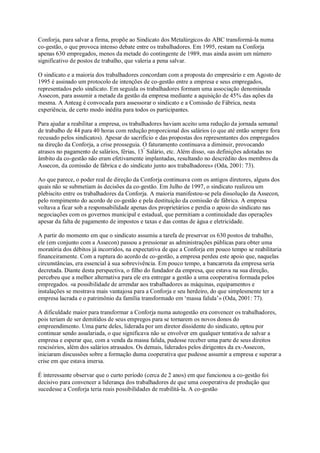 Conforja, para salvar a firma, propõe ao Sindicato dos Metalúrgicos do ABC transformá-la numa
co-gestão, o que provoca intenso debate entre os trabalhadores. Em 1995, restam na Conforja
apenas 630 empregados, menos da metade do contingente de 1989, mas ainda assim um número
significativo de postos de trabalho, que valeria a pena salvar.
O sindicato e a maioria dos trabalhadores concordam com a proposta do empresário e em Agosto de
1995 é assinado um protocolo de intenções de co-gestão entre a empresa e seus empregados,
representados pelo sindicato. Em seguida os trabalhadores formam uma associação denominada
Assecon, para assumir a metade da gestão da empresa mediante a aquisição de 45% das ações da
mesma. A Anteag é convocada para assessorar o sindicato e a Comissão de Fábrica, nesta
experiência, de certo modo inédita para todos os participantes.
Para ajudar a reabilitar a empresa, os trabalhadores haviam aceito uma redução da jornada semanal
de trabalho de 44 para 40 horas com redução proporcional dos salários (o que até então sempre fora
recusado pelos sindicatos). Apesar do sacrifício e das propostas dos representantes dos empregados
na direção da Conforja, a crise prosseguia. O faturamento continuava a diminuir, provocando
atrasos no pagamento de salários, férias, 13º Salário, etc. Além disso, «as definições adotadas no
âmbito da co-gestão não eram efetivamente implantadas, resultando no descrédito dos membros da
Assecon, da comissão de fábrica e do sindicato junto aos trabalhadores» (Oda, 2001: 73).
Ao que parece, o poder real de direção da Conforja continuava com os antigos diretores, alguns dos
quais não se submetiam às decisões da co-gestão. Em Julho de 1997, o sindicato realizou um
plebiscito entre os trabalhadores da Conforja. A maioria manifestou-se pela dissolução da Assecon,
pelo rompimento do acordo de co-gestão e pela destituição da comissão de fábrica. A empresa
voltava a ficar sob a responsabilidade apenas dos proprietários e perdia o apoio do sindicato nas
negociações com os governos municipal e estadual, que permitiam a continuidade das operações
apesar da falta de pagamento de impostos e taxas e das contas de água e eletricidade.
A partir do momento em que o sindicato assumiu a tarefa de preservar os 630 postos de trabalho,
ele (em conjunto com a Assecon) passou a pressionar as administrações públicas para obter uma
moratória dos débitos já incorridos, na expectativa de que a Conforja em pouco tempo se reabilitaria
financeiramente. Com a ruptura do acordo de co-gestão, a empresa perdeu este apoio que, naquelas
circunstâncias, era essencial à sua sobrevivência. Em pouco tempo, a bancarrota da empresa seria
decretada. Diante desta perspectiva, o filho do fundador da empresa, que estava na sua direção,
percebeu que a melhor alternativa para ele era entregar a gestão a uma cooperativa formada pelos
empregados. «a possibilidade de arrendar aos trabalhadores as máquinas, equipamentos e
instalações se mostrava mais vantajosa para a Conforja e seu herdeiro, do que simplesmente ter a
empresa lacrada e o patrimônio da família transformado em ‘massa falida’» (Oda, 2001: 77).
A dificuldade maior para transformar a Conforja numa autogestão era convencer os trabalhadores,
pois teriam de ser demitidos de seus empregos para se tornarem os novos donos do
empreendimento. Uma parte deles, liderada por um diretor dissidente do sindicato, optou por
continuar sendo assalariada, o que significava não se envolver em qualquer tentativa de salvar a
empresa e esperar que, com a venda da massa falida, pudesse receber uma parte de seus direitos
rescisórios, além dos salários atrasados. Os demais, liderados pelos dirigentes da ex-Assecon,
iniciaram discussões sobre a formação duma cooperativa que pudesse assumir a empresa e superar a
crise em que estava imersa.
É interessante observar que o curto período (cerca de 2 anos) em que funcionou a co-gestão foi
decisivo para convencer a liderança dos trabalhadores de que uma cooperativa de produção que
sucedesse a Conforja teria reais possibilidades de reabilitá-la. A co-gestão

 