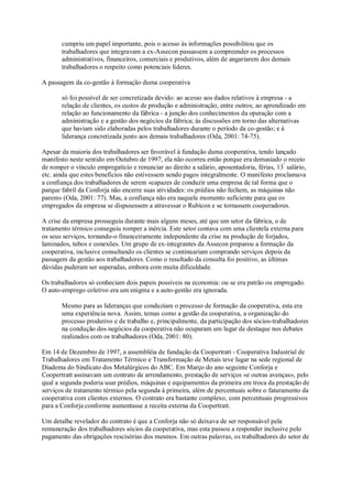 cumpriu um papel importante, pois o acesso às informações possibilitou que os
trabalhadores que integravam a ex-Assecon passassem a compreender os processos
administrativos, financeiros, comerciais e produtivos, além de angariarem dos demais
trabalhadores o respeito como potenciais líderes.
A passagem da co-gestão à formação duma cooperativa
só foi possível de ser concretizada devido: ao acesso aos dados relativos à empresa - a
relação de clientes, os custos de produção e administração, entre outros; ao aprendizado em
relação ao funcionamento da fábrica - a junção dos conhecimentos da operação com a
administração e a gestão dos negócios da fábrica; às discussões em torno das alternativas
que haviam sido elaboradas pelos trabalhadores durante o período da co-gestão; e à
liderança concretizada junto aos demais trabalhadores (Oda, 2001: 74-75).
Apesar da maioria dos trabalhadores ser favorável à fundação duma cooperativa, tendo lançado
manifesto neste sentido em Outubro de 1997, ela não ocorreu então porque era demasiado o receio
de romper o vínculo empregatício e renunciar ao direito a salário, aposentadoria, férias, 13º salário,
etc. ainda que estes benefícios não estivessem sendo pagos integralmente. O manifesto proclamava
a confiança dos trabalhadores de serem «capazes de conduzir uma empresa de tal forma que o
parque fabril da Conforja não encerre suas atividades: os prédios não fechem, as máquinas não
parem» (Oda, 2001: 77). Mas, a confiança não era naquele momento suficiente para que os
empregados da empresa se dispusessem a atravessar o Rubicon e se tornassem cooperadores.
A crise da empresa prosseguiu durante mais alguns meses, até que um setor da fábrica, o de
tratamento térmico conseguiu romper a inércia. Este setor contava com uma clientela externa para
os seus serviços, tornando-o financeiramente independente da crise na produção de forjados,
laminados, tubos e conexões. Um grupo de ex-integrantes da Assecon preparou a formação da
cooperativa, inclusive consultando os clientes se continuariam comprando serviços depois da
passagem da gestão aos trabalhadores. Como o resultado da consulta foi positivo, as últimas
dúvidas puderam ser superadas, embora com muita dificuldade.
Os trabalhadores só conheciam dois papeis possíveis na economia: ou se era patrão ou empregado.
O auto-emprego coletivo era um enigma e a auto-gestão era ignorada.
Mesmo para as lideranças que conduziam o processo de formação da cooperativa, esta era
uma experiência nova. Assim, temas como a gestão da cooperativa, a organização do
processo produtivo e de trabalho e, principalmente, da participação dos sócios-trabalhadores
na condução dos negócios da cooperativa não ocuparam um lugar de destaque nos debates
realizados com os trabalhadores (Oda, 2001: 80).
Em 14 de Dezembro de 1997, a assembléia de fundação da Coopertratt - Cooperativa Industrial de
Trabalhadores em Tratamento Térmico e Transformação de Metais teve lugar na sede regional de
Diadema do Sindicato dos Metalúrgicos do ABC. Em Março do ano seguinte Conforja e
Coopertratt assinavam um contrato de arrendamento, prestação de serviços «e outras avenças», pelo
qual a segunda poderia usar prédios, máquinas e equipamentos da primeira em troca da prestação de
serviços de tratamento térmico pela segunda à primeira, além de percentuais sobre o faturamento da
cooperativa com clientes externos. O contrato era bastante complexo, com percentuais progressivos
para a Conforja conforme aumentasse a receita externa da Coopertratt.
Um detalhe revelador do contrato é que a Conforja não só deixava de ser responsável pela
remuneração dos trabalhadores sócios da cooperativa, mas esta passou a responder inclusive pelo
pagamento das obrigações rescisórias dos mesmos. Em outras palavras, os trabalhadores do setor de

 