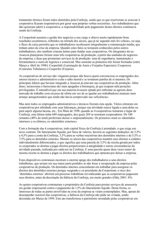 tratamento térmico foram todos demitidos pela Conforja, sendo que os que resolveram se associar à
cooperativa ficaram responsáveis por gerar suas próprias verbas rescisórias. Aos trabalhadores que
não quiseram aderir à cooperativa, a responsabilidade pelo pagamento destes direitos continuava
sendo da Conforja.
A Coopertratt assumiu a gestão dos negócios a seu cargo e obteve muito rapidamente bons
resultados econômicos, refletidos na retirada dos sócios, que já no segundo mês foi «cheia», ou seja,
o fluxo de caixa permitiu que os trabalhadores recebessem integralmente a remuneração média, que
tinham antes da crise da empresa. Quando estes fatos se tornaram conhecidos pelos outros
trabalhadores, eles também criaram ânimo para fundar suas cooperativas. Os integrantes da exAssecon planejaram formar mais três cooperativas de produção, a partir das unidades de negócios
da empresa, e duas que prestariam serviços às de produção: uma de engenharia, manutenção e
ferramentaria e outra de logística e comercial. Mas somente as primeiras três foram formadas (entre
Março e Abril de 1998): Cooperlafe (Laminação de Aneis e Forjados Especiais); Coopercon
(Conexões Tubulares) e Cooperfor (Forjaria).
As cooperativas de serviço não vingaram porque não houve quem convencesse os empregados dos
setores técnico e administrativo a dar o salto mortal e se tornarem patrões de si mesmos. Os
principais líderes que haviam integrado a Assecon já estavam nas cooperativas de produção. Além
disso, tecnocratas e burocratas são mais apegados a hierarquia, já que ocupam nela posições
privilegiadas. É entendível que em sua maioria tivessem optado por enfrentar as agruras dum
mercado de trabalho com excesso de oferta em vez de se igualar aos trabalhadores manuais num
arranjo autogestionário que ainda não havia comprovado sua «eficiência».
Mas nem todos os empregados administrativos e técnicos fizeram esta opção. Vários entraram em
cooperativas por afinidade com suas lideranças, porque sua atividade estava ligada a uma delas ou
para suprir alguma lacuna, etc.. Em Maio de 1998, quando as 4 cooperativas tomaram o lugar da
Conforja, esta última tinha 449 empregados, dos quais 269 se tornaram cooperadores. Os 180
restantes (40% do total) preferiram deixar o empreendimento. Os primeiros eram os «demitidos
internos» e os últimos, os «demitidos externos».
Com a formação das 4 cooperativas, todo capital físico da Conforja é arrendado, o que exige um
novo contrato. Do faturamento líquido, por faixa de valores, haveria as seguintes deduções: de 3,5%
a 4,5% para a conta da Conforja; 3,5% para as verbas rescisórias dos demitidos internos e de 5,5% a
7,5% para os demitidos externos. Mesmo os sócios das cooperativas mantêm seus direitos a créditos
individualmente diferenciados, o que significa que uma parcela de 3,5% da receita gerada por todos
os cooperados se destina a pagar direitos proporcionais à antigüidade e outras circunstâncias da
atividade passada, realizada por cada um na Conforja. E uma parcela quase duas vezes maior da
mesma receita se destina a pagar os direitos dos trabalhadores que optaram por deixar a empresa.
Estes dispositivos contratuais mostram o enorme apego dos trabalhadores a seus direitos
trabalhistas, que seriam em sua maior parte perdidos se não fosse a recuperação da empresa pelas
cooperativas de produção. Os demitidos internos concordaram em trabalhar para assegurar os
direitos dos demitidos externos porque «segundo o ex-presidente da Coopertratt, o risco dos
‘demitidos externos’ abrirem um processo trabalhista reivindicando que as cooperativas pagassem
seus direitos, antes da decretação da falência da Conforja, era muito grande» (Oda, 2001: 85).
As quatro cooperativas contrataram o proprietário da Conforja para prestar serviços de assessoria
em gestão empresarial contra o pagamento de 1,5% do faturamento líquido. Desta forma, os
interesses de todas as partes envolvidas na crise da empresa se viram contemplados. Mas, apesar do
desempenho razoável das cooperativas, a falência da Conforja não pôde ser evitada, sendo
decretada em Março de 1999. Este ato transformou o patrimônio arrendado pelas cooperativas em

 