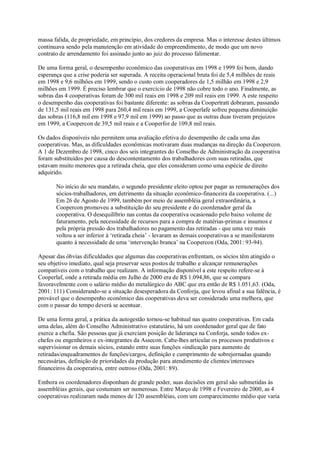 massa falida, de propriedade, em princípio, dos credores da empresa. Mas o interesse destes últimos
continuava sendo pela manutenção em atividade do empreendimento, de modo que um novo
contrato de arrendamento foi assinado junto ao juiz do processo falimentar.
De uma forma geral, o desempenho econômico das cooperativas em 1998 e 1999 foi bom, dando
esperança que a crise poderia ser superada. A receita operacional bruta foi de 5,4 milhões de reais
em 1998 e 9,6 milhões em 1999, sendo o custo com cooperadores de 1,5 milhão em 1998 e 2,9
milhões em 1999. É preciso lembrar que o exercício de 1998 não cobre todo o ano. Finalmente, as
sobras das 4 cooperativas foram de 300 mil reais em 1998 e 209 mil reais em 1999. A este respeito
o desempenho das cooperativas foi bastante diferente: as sobras da Coopertratt dobraram, passando
de 131,5 mil reais em 1998 para 260,4 mil reais em 1999, a Cooperlafe sofreu pequena diminuição
das sobras (116,8 mil em 1998 e 97,9 mil em 1999) ao passo que as outras duas tiveram prejuizos
em 1999, a Coopercon de 39,5 mil reais e a Cooperfor de 109,8 mil reais.
Os dados disponíveis não permitem uma avaliação efetiva do desempenho de cada uma das
cooperativas. Mas, as dificuldades econômicas motivaram duas mudanças na direção da Coopercon.
A 1 de Dezembro de 1998, cinco dos seis integrantes do Conselho de Administração da cooperativa
foram substituídos por causa do descontentamento dos trabalhadores com suas retiradas, que
estavam muito menores que a retirada cheia, que eles consideram como uma espécie de direito
adquirido.
No início do seu mandato, o segundo presidente eleito optou por pagar as remunerações dos
sócios-trabalhadores, em detrimento da situação econômico-financeira da cooperativa. (...)
Em 26 de Agosto de 1999, também por meio de assembléia geral extraordinária, a
Coopercon promoveu a substituição do seu presidente e do coordenador geral da
cooperativa. O desequilíbrio nas contas da cooperativa ocasionado pelo baixo volume de
faturamento, pela necessidade de recursos para a compra de matérias-primas e insumos e
pela própria pressão dos trabalhadores no pagamento das retiradas - que uma vez mais
voltou a ser inferior à ‘retirada cheia’ - levaram as demais cooperativas a se manifestarem
quanto à necessidade de uma ‘intervenção branca’ na Coopercon (Oda, 2001: 93-94).
Apesar das óbvias dificuldades que algumas das cooperativas enfrentam, os sócios têm atingido o
seu objetivo imediato, qual seja preservar seus postos de trabalho e alcançar remunerações
compatíveis com o trabalho que realizam. A informação disponível a este respeito refere-se à
Cooperlaf, onde a retirada média em Julho de 2000 era de R$ 1.094,86, que se compara
favoravelmente com o salário médio do metalúrgico do ABC que era então de R$ 1.051,63. (Oda,
2001: 111) Considerando-se a situação desesperadora da Conforja, que levou afinal a sua falência, é
provável que o desempenho econômico das cooperativas deva ser considerado uma melhora, que
com o passar do tempo deverá se acentuar.
De uma forma geral, a prática da autogestão tornou-se habitual nas quatro cooperativas. Em cada
uma delas, além do Conselho Administrativo estatutário, há um coordenador geral que de fato
exerce a chefia. São pessoas que já exerciam posição de liderança na Conforja, sendo todos exchefes ou engenheiros e ex-integrantes da Assecon. Cabe-lhes articular os processos produtivos e
supervisionar os demais sócios, estando entre suas funções «indicação para aumento de
retiradas/enquadramentos de funções/cargos, definição e cumprimento de sobrejornadas quando
necessárias, definição de prioridades da produção para atendimento de clientes/interesses
financeiros da cooperativa, entre outros» (Oda, 2001: 89).
Embora os coordenadores disponham de grande poder, suas decisões em geral são submetidas às
assembléias gerais, que costumam ser numerosas. Entre Março de 1998 e Fevereiro de 2000, as 4
cooperativas realizaram nada menos de 120 assembléias, com um comparecimento médio que varia

 
