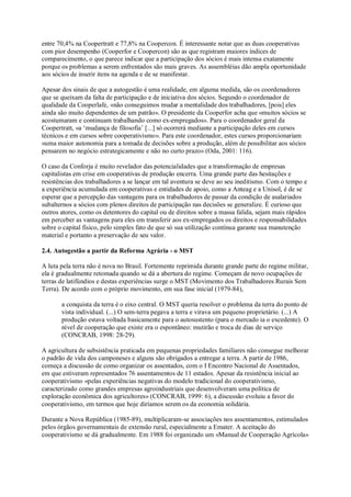 entre 70,4% na Coopertratt e 77,8% na Coopercon. É interessante notar que as duas cooperativas
com pior desempenho (Cooperfor e Coopercon) são as que registram maiores índices de
comparecimento, o que parece indicar que a participação dos sócios é mais intensa exatamente
porque os problemas a serem enfrentados são mais graves. As assembléias dão ampla oportunidade
aos sócios de inserir itens na agenda e de se manifestar.
Apesar dos sinais de que a autogestão é uma realidade, em alguma medida, são os coordenadores
que se queixam da falta de participação e de iniciativa dos sócios. Segundo o coordenador de
qualidade da Cooperlafe, «não conseguimos mudar a mentalidade dos trabalhadores, [pois] eles
ainda são muito dependentes de um patrão». O presidente da Cooperfor acha que «muitos sócios se
acostumaram e continuam trabalhando como ex-empregados». Para o coordenador geral da
Coopertratt, «a ‘mudança de filosofia’ [...] só ocorrerá mediante a participação deles em cursos
técnicos e em cursos sobre cooperativismo». Para este coordenador, estes cursos proporcionariam
«uma maior autonomia para a tomada de decisões sobre a produção, além de possibilitar aos sócios
pensarem no negócio estrategicamente e não no curto prazo» (Oda, 2001: 116).
O caso da Conforja é muito revelador das potencialidades que a transformação de empresas
capitalistas em crise em cooperativas de produção encerra. Uma grande parte das hesitações e
resistências dos trabalhadores a se lançar em tal aventura se deve ao seu ineditismo. Com o tempo e
a experiência acumulada em cooperativas e entidades de apoio, como a Anteag e a Unisol, é de se
esperar que a percepção das vantagens para os trabalhadores de passar da condição de asalariados
subalternos a sócios com plenos direitos de participação nas decisões se generalize. É curioso que
outros atores, como os detentores do capital ou de direitos sobre a massa falida, sejam mais rápidos
em perceber as vantagens para eles em transferir aos ex-empregados os direitos e responsabilidades
sobre o capital físico, pelo simples fato de que só sua utilização contínua garante sua manutenção
material e portanto a preservação de seu valor.
2.4. Autogestão a partir da Reforma Agrária - o MST
A luta pela terra não é nova no Brasil. Fortemente reprimida durante grande parte do regime militar,
ela é gradualmente retomada quando se dá a abertura do regime. Começam de novo ocupações de
terras de latifúndios e destas experiências surge o MST (Movimento dos Trabalhadores Rurais Sem
Terra). De acordo com o próprio movimento, em sua fase inicial (1979-84),
a conquista da terra é o eixo central. O MST queria resolver o problema da terra do ponto de
vista individual. (...) O sem-terra pegava a terra e virava um pequeno proprietário. (...) A
produção estava voltada basicamente para o autosustento (para o mercado ia o excedente). O
nível de cooperação que existe era o espontâneo: mutirão e troca de dias de serviço
(CONCRAB, 1998: 28-29).
A agricultura de subsistência praticada em pequenas propriedades familiares não consegue melhorar
o padrão de vida dos camponeses e alguns são obrigados a entregar a terra. A partir de 1986,
começa a discussão de como organizar os assentados, com o I Encontro Nacional de Assentados,
em que estiveram representados 76 assentamentos de 11 estados. Apesar da resistência inicial ao
cooperativismo «pelas experiências negativas do modelo tradicional do cooperativismo,
caracterizado como grandes empresas agroindustriais que desenvolveram uma política de
exploração econômica dos agricultores» (CONCRAB, 1999: 6), a discussão evoluiu a favor do
cooperativismo, em termos que hoje diríamos serem os da economia solidária.
Durante a Nova República (1985-89), multiplicaram-se associações nos assentamentos, estimulados
pelos órgãos governamentais de extensão rural, especialmente a Emater. A aceitação do
cooperativismo se dá gradualmente. Em 1988 foi organizado um «Manual de Cooperação Agrícola»

 